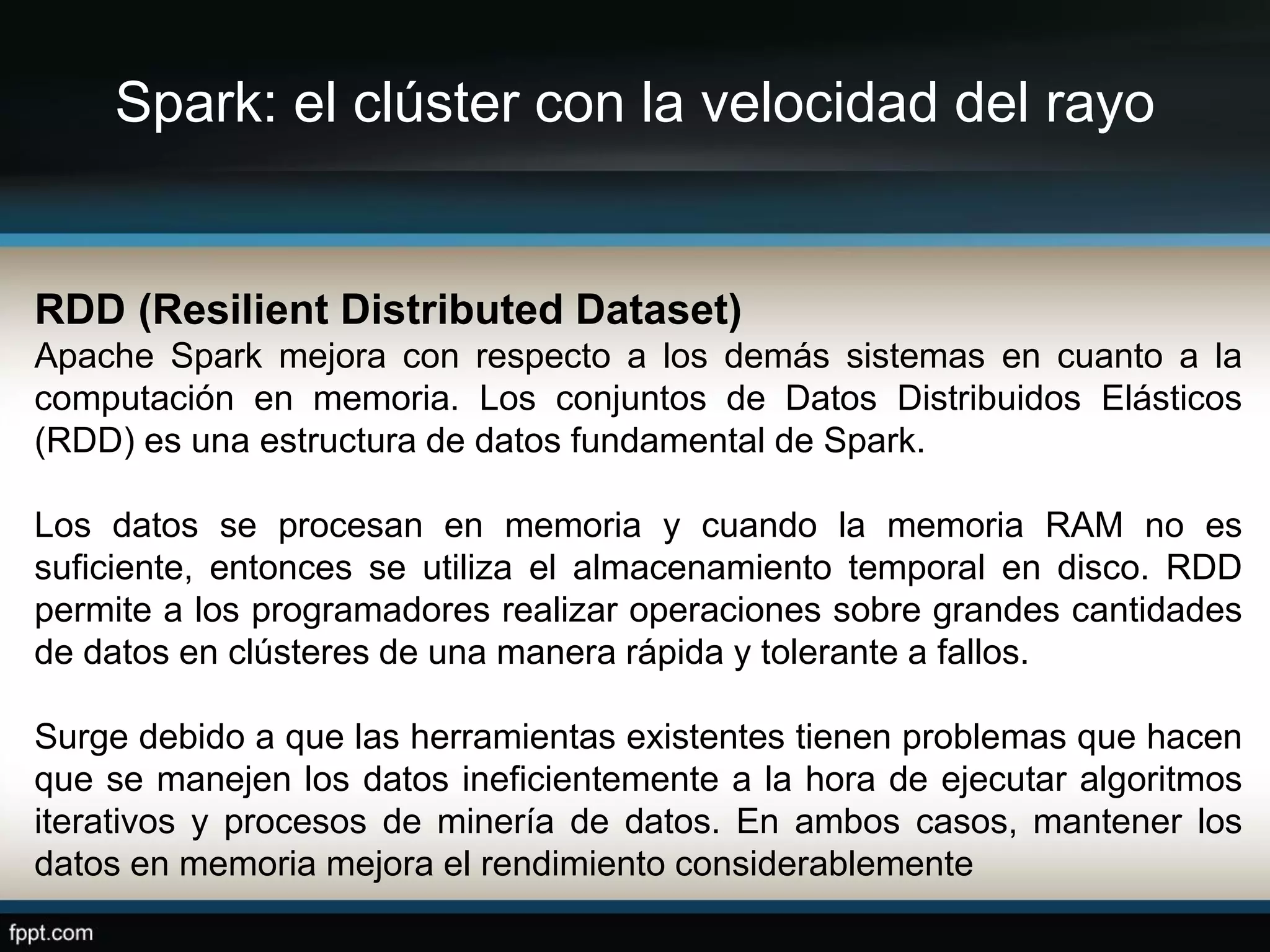 Spark: el clúster con la velocidad del rayo
RDD (Resilient Distributed Dataset)
Apache Spark mejora con respecto a los demás sistemas en cuanto a la
computación en memoria. Los conjuntos de Datos Distribuidos Elásticos
(RDD) es una estructura de datos fundamental de Spark.
Los datos se procesan en memoria y cuando la memoria RAM no es
suficiente, entonces se utiliza el almacenamiento temporal en disco. RDD
permite a los programadores realizar operaciones sobre grandes cantidades
de datos en clústeres de una manera rápida y tolerante a fallos.
Surge debido a que las herramientas existentes tienen problemas que hacen
que se manejen los datos ineficientemente a la hora de ejecutar algoritmos
iterativos y procesos de minería de datos. En ambos casos, mantener los
datos en memoria mejora el rendimiento considerablemente
 