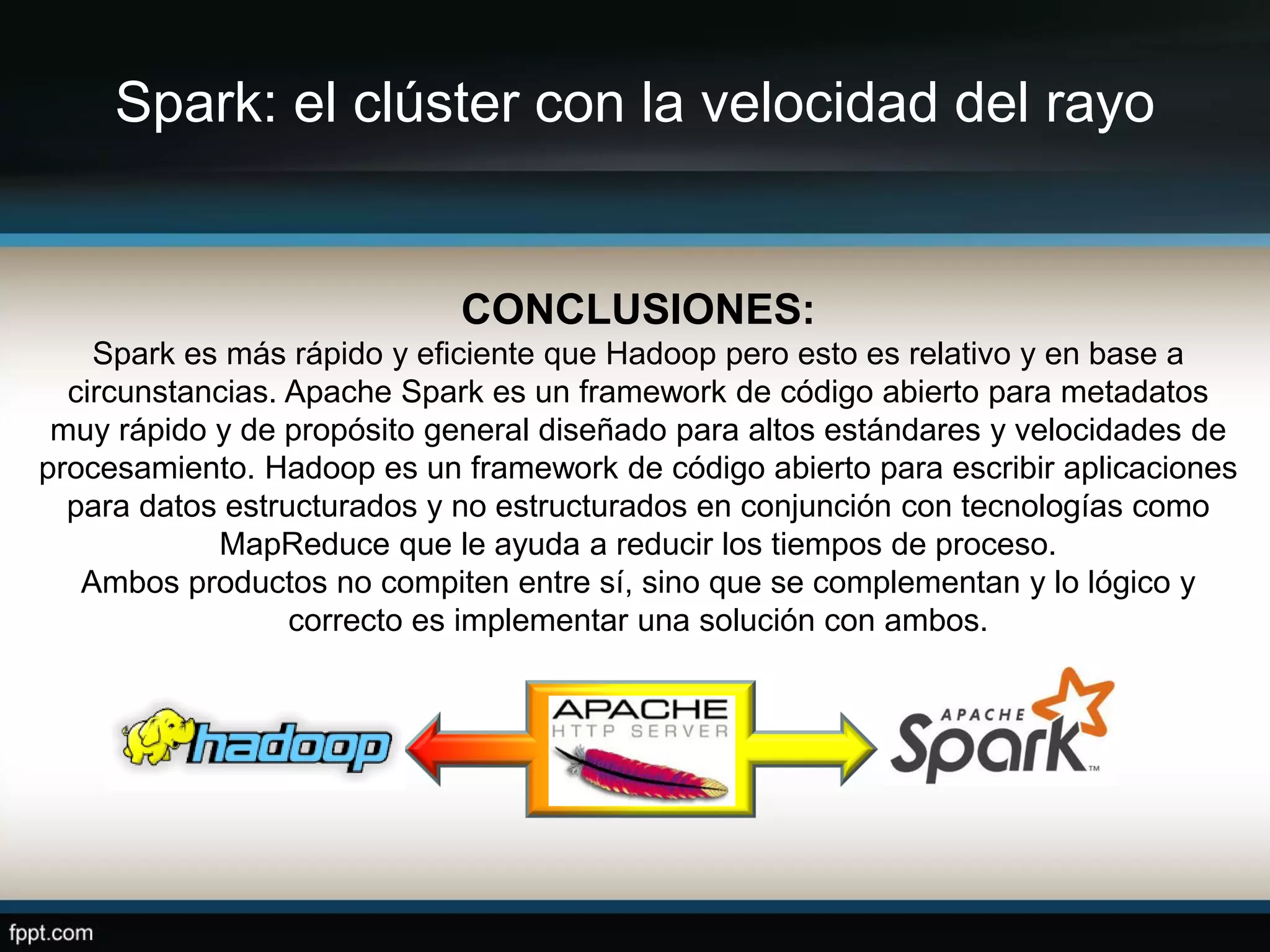 Spark: el clúster con la velocidad del rayo
CONCLUSIONES:
Spark es más rápido y eficiente que Hadoop pero esto es relativo y en base a
circunstancias. Apache Spark es un framework de código abierto para metadatos
muy rápido y de propósito general diseñado para altos estándares y velocidades de
procesamiento. Hadoop es un framework de código abierto para escribir aplicaciones
para datos estructurados y no estructurados en conjunción con tecnologías como
MapReduce que le ayuda a reducir los tiempos de proceso.
Ambos productos no compiten entre sí, sino que se complementan y lo lógico y
correcto es implementar una solución con ambos.
 
