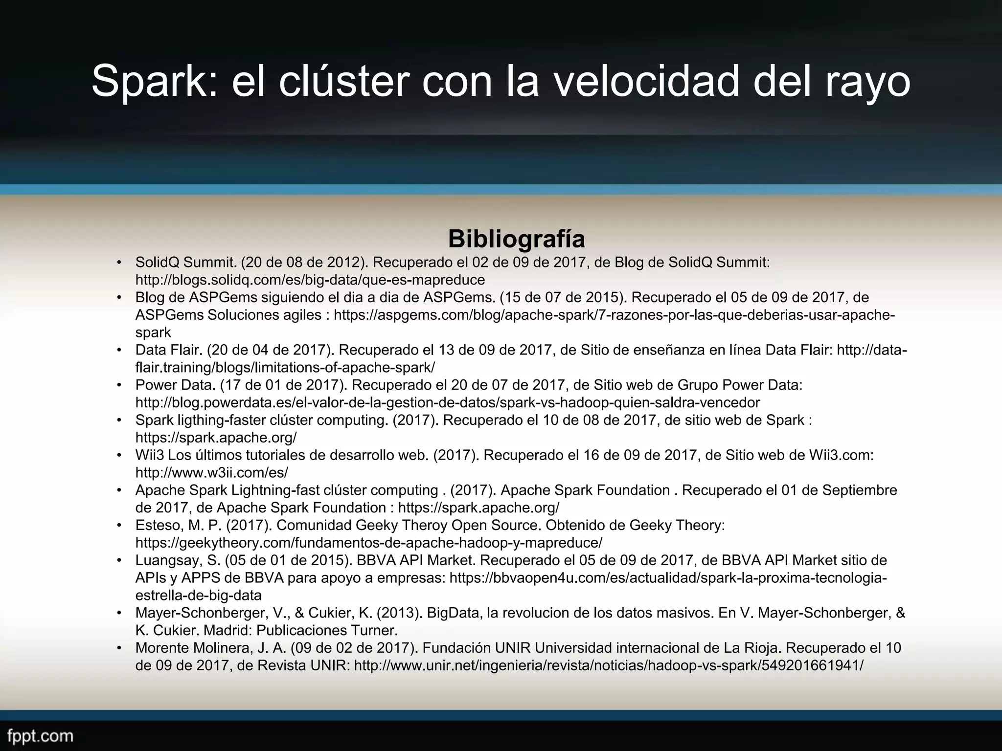 Spark: el clúster con la velocidad del rayo
Bibliografía
• SolidQ Summit. (20 de 08 de 2012). Recuperado el 02 de 09 de 2017, de Blog de SolidQ Summit:
http://blogs.solidq.com/es/big-data/que-es-mapreduce
• Blog de ASPGems siguiendo el dia a dia de ASPGems. (15 de 07 de 2015). Recuperado el 05 de 09 de 2017, de
ASPGems Soluciones agiles : https://aspgems.com/blog/apache-spark/7-razones-por-las-que-deberias-usar-apache-
spark
• Data Flair. (20 de 04 de 2017). Recuperado el 13 de 09 de 2017, de Sitio de enseñanza en línea Data Flair: http://data-
flair.training/blogs/limitations-of-apache-spark/
• Power Data. (17 de 01 de 2017). Recuperado el 20 de 07 de 2017, de Sitio web de Grupo Power Data:
http://blog.powerdata.es/el-valor-de-la-gestion-de-datos/spark-vs-hadoop-quien-saldra-vencedor
• Spark ligthing-faster clúster computing. (2017). Recuperado el 10 de 08 de 2017, de sitio web de Spark :
https://spark.apache.org/
• Wii3 Los últimos tutoriales de desarrollo web. (2017). Recuperado el 16 de 09 de 2017, de Sitio web de Wii3.com:
http://www.w3ii.com/es/
• Apache Spark Lightning-fast clúster computing . (2017). Apache Spark Foundation . Recuperado el 01 de Septiembre
de 2017, de Apache Spark Foundation : https://spark.apache.org/
• Esteso, M. P. (2017). Comunidad Geeky Theroy Open Source. Obtenido de Geeky Theory:
https://geekytheory.com/fundamentos-de-apache-hadoop-y-mapreduce/
• Luangsay, S. (05 de 01 de 2015). BBVA API Market. Recuperado el 05 de 09 de 2017, de BBVA API Market sitio de
APIs y APPS de BBVA para apoyo a empresas: https://bbvaopen4u.com/es/actualidad/spark-la-proxima-tecnologia-
estrella-de-big-data
• Mayer-Schonberger, V., & Cukier, K. (2013). BigData, la revolucion de los datos masivos. En V. Mayer-Schonberger, &
K. Cukier. Madrid: Publicaciones Turner.
• Morente Molinera, J. A. (09 de 02 de 2017). Fundación UNIR Universidad internacional de La Rioja. Recuperado el 10
de 09 de 2017, de Revista UNIR: http://www.unir.net/ingenieria/revista/noticias/hadoop-vs-spark/549201661941/
 