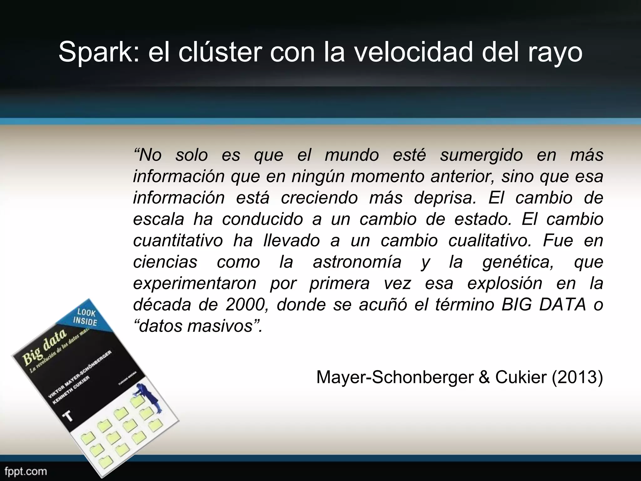 Spark: el clúster con la velocidad del rayo
“No solo es que el mundo esté sumergido en más
información que en ningún momento anterior, sino que esa
información está creciendo más deprisa. El cambio de
escala ha conducido a un cambio de estado. El cambio
cuantitativo ha llevado a un cambio cualitativo. Fue en
ciencias como la astronomía y la genética, que
experimentaron por primera vez esa explosión en la
década de 2000, donde se acuñó el término BIG DATA o
“datos masivos”.
Mayer-Schonberger & Cukier (2013)
 