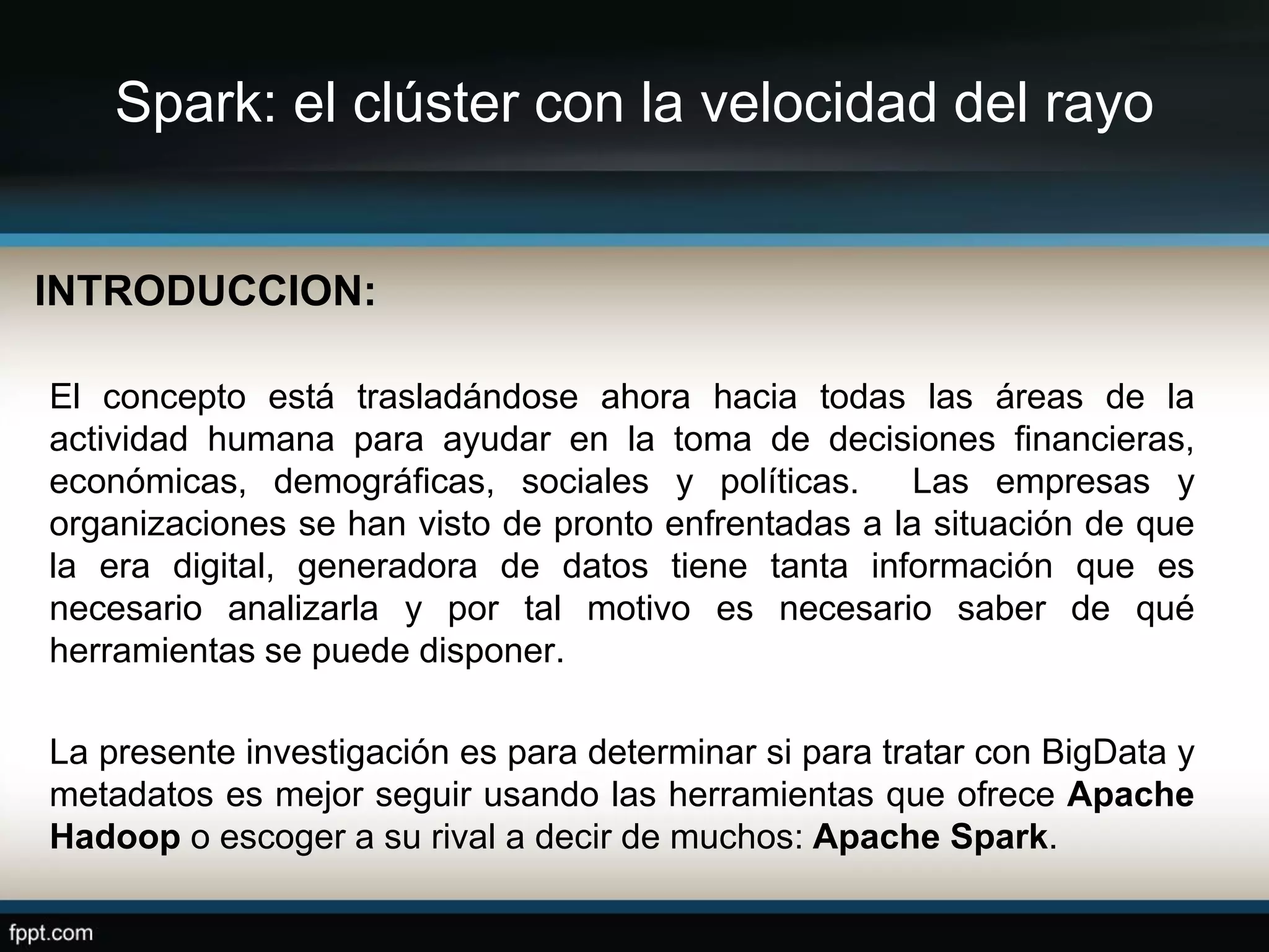 Spark: el clúster con la velocidad del rayo
INTRODUCCION:
El concepto está trasladándose ahora hacia todas las áreas de la
actividad humana para ayudar en la toma de decisiones financieras,
económicas, demográficas, sociales y políticas. Las empresas y
organizaciones se han visto de pronto enfrentadas a la situación de que
la era digital, generadora de datos tiene tanta información que es
necesario analizarla y por tal motivo es necesario saber de qué
herramientas se puede disponer.
La presente investigación es para determinar si para tratar con BigData y
metadatos es mejor seguir usando las herramientas que ofrece Apache
Hadoop o escoger a su rival a decir de muchos: Apache Spark.
 