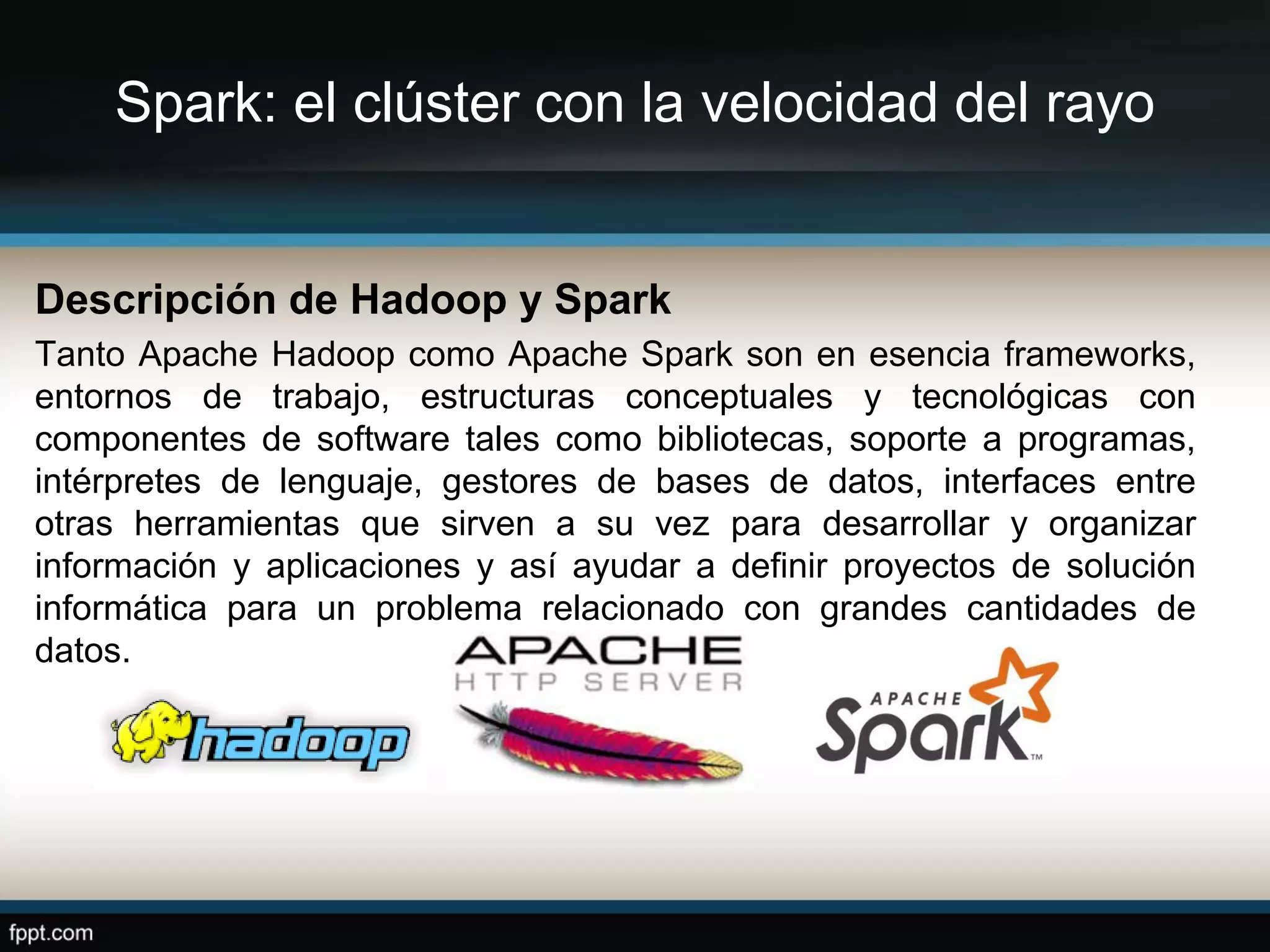 Spark: el clúster con la velocidad del rayo
Descripción de Hadoop y Spark
Tanto Apache Hadoop como Apache Spark son en esencia frameworks,
entornos de trabajo, estructuras conceptuales y tecnológicas con
componentes de software tales como bibliotecas, soporte a programas,
intérpretes de lenguaje, gestores de bases de datos, interfaces entre
otras herramientas que sirven a su vez para desarrollar y organizar
información y aplicaciones y así ayudar a definir proyectos de solución
informática para un problema relacionado con grandes cantidades de
datos.
 