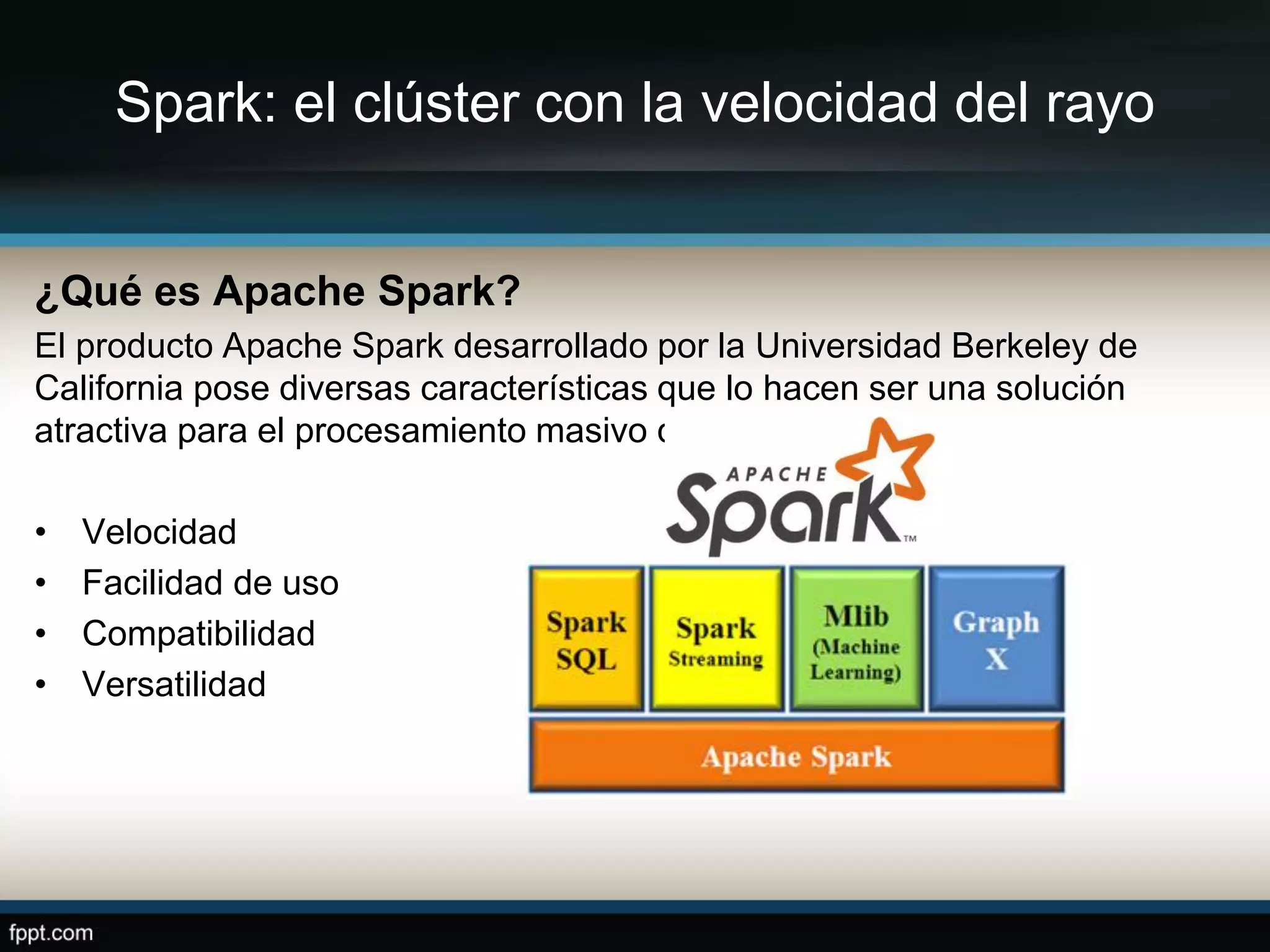 Spark: el clúster con la velocidad del rayo
¿Qué es Apache Spark?
El producto Apache Spark desarrollado por la Universidad Berkeley de
California pose diversas características que lo hacen ser una solución
atractiva para el procesamiento masivo de datos:
• Velocidad
• Facilidad de uso
• Compatibilidad
• Versatilidad
 