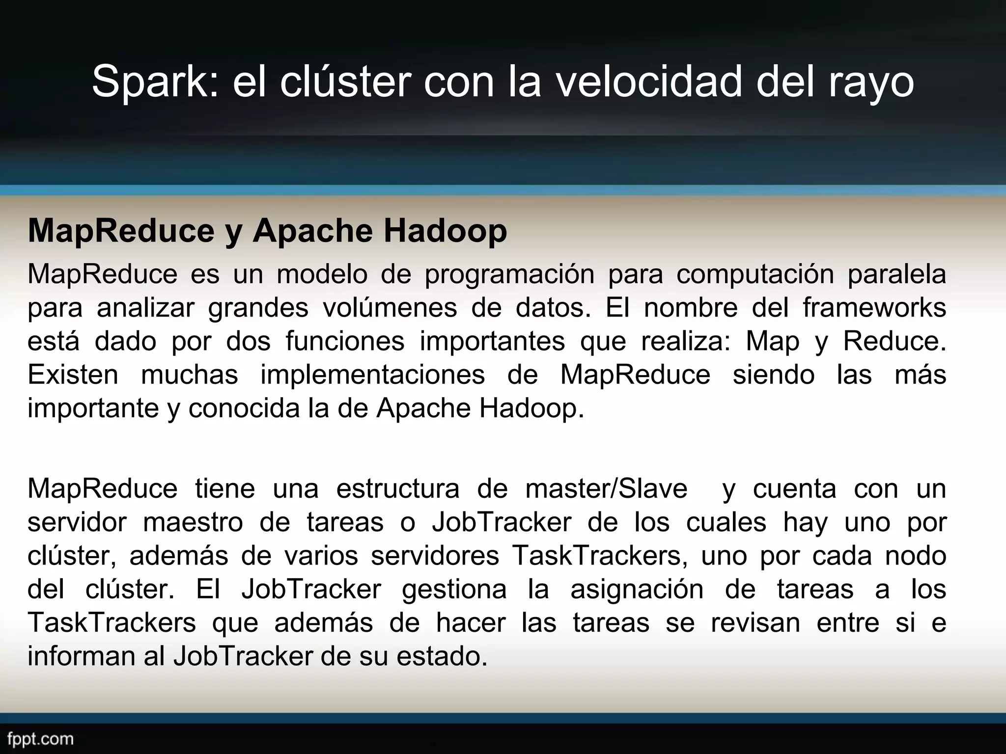 Spark: el clúster con la velocidad del rayo
MapReduce y Apache Hadoop
MapReduce es un modelo de programación para computación paralela
para analizar grandes volúmenes de datos. El nombre del frameworks
está dado por dos funciones importantes que realiza: Map y Reduce.
Existen muchas implementaciones de MapReduce siendo las más
importante y conocida la de Apache Hadoop.
MapReduce tiene una estructura de master/Slave y cuenta con un
servidor maestro de tareas o JobTracker de los cuales hay uno por
clúster, además de varios servidores TaskTrackers, uno por cada nodo
del clúster. El JobTracker gestiona la asignación de tareas a los
TaskTrackers que además de hacer las tareas se revisan entre si e
informan al JobTracker de su estado.
.
 