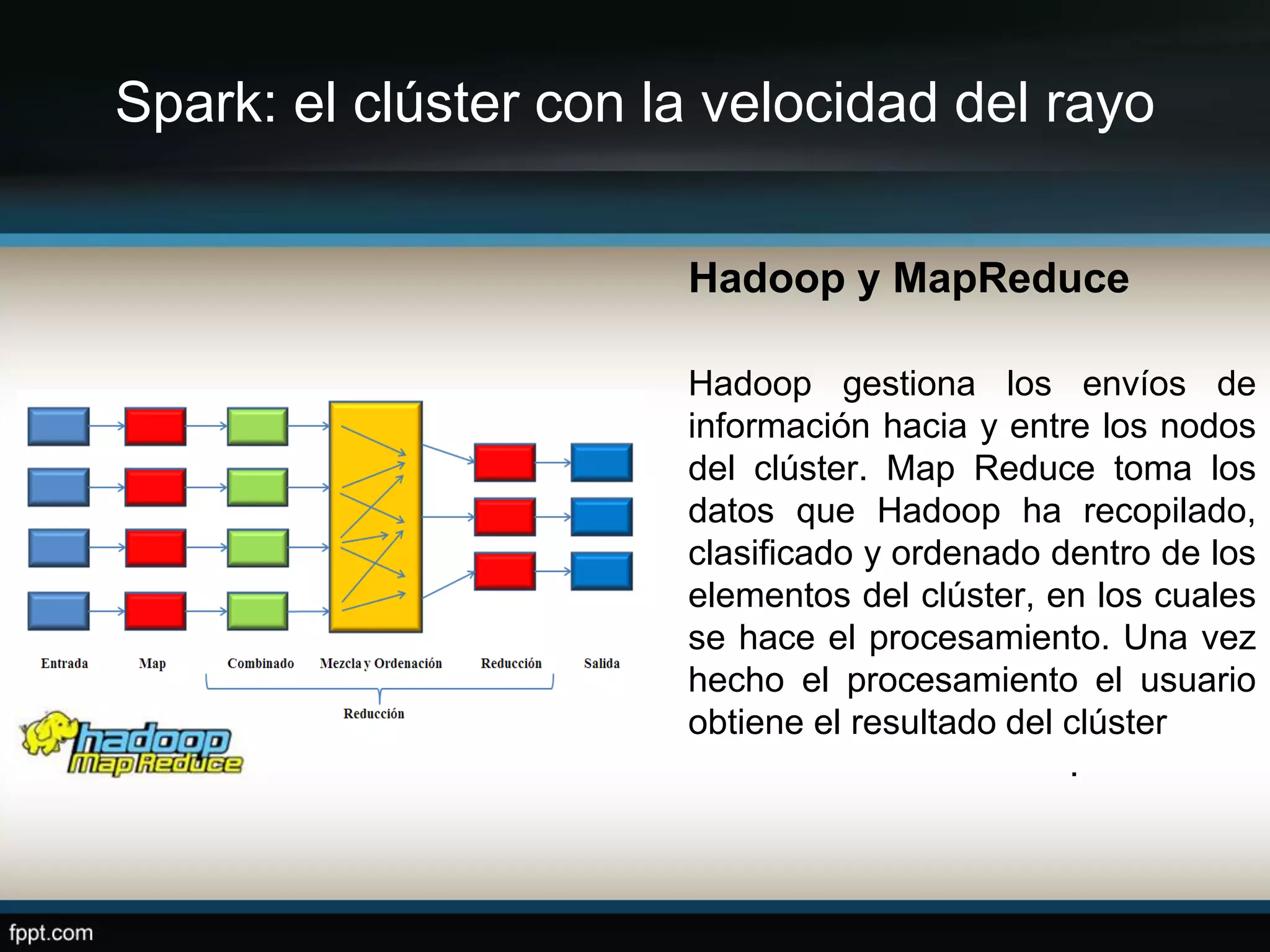 Spark: el clúster con la velocidad del rayo
Hadoop y MapReduce
Hadoop gestiona los envíos de
información hacia y entre los nodos
del clúster. Map Reduce toma los
datos que Hadoop ha recopilado,
clasificado y ordenado dentro de los
elementos del clúster, en los cuales
se hace el procesamiento. Una vez
hecho el procesamiento el usuario
obtiene el resultado del clúster
.
 