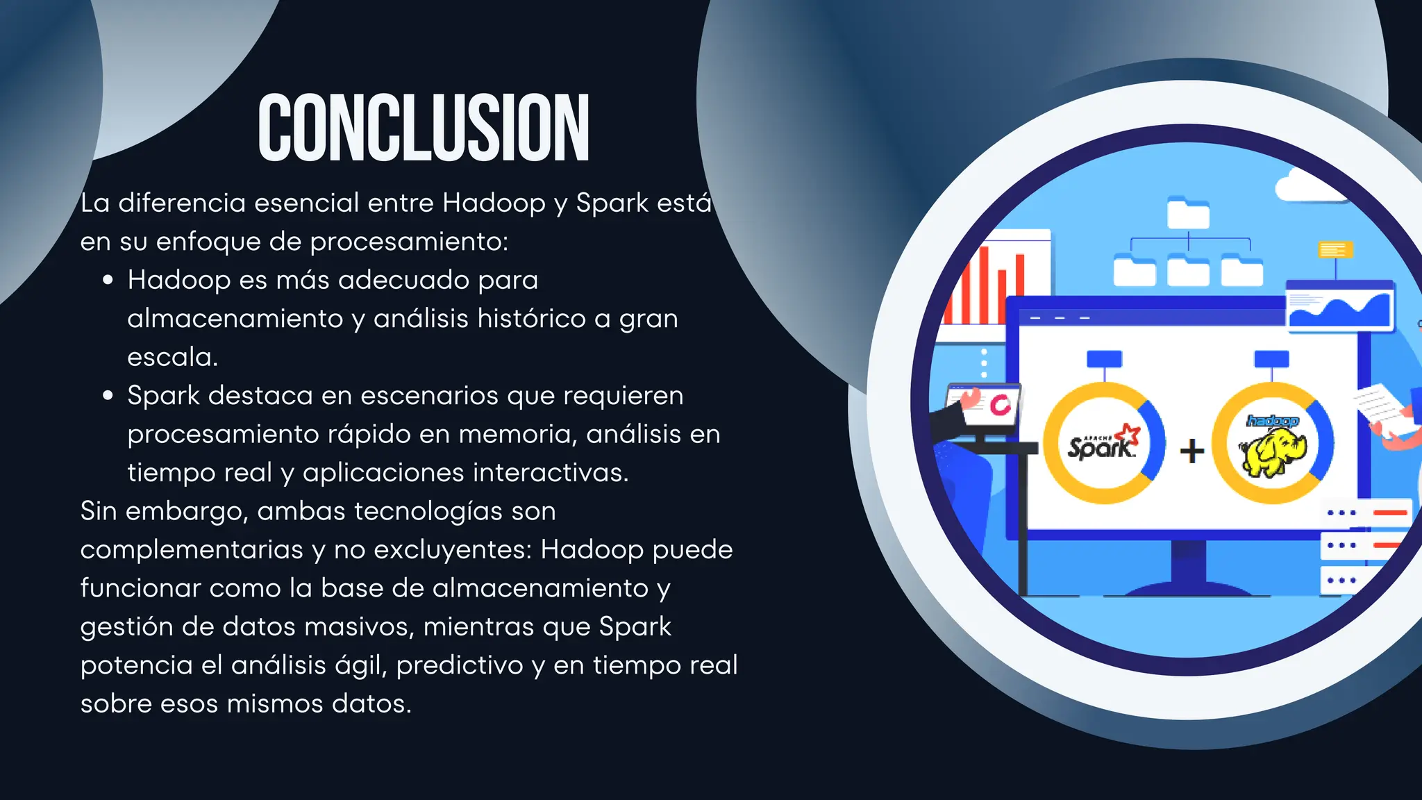 La diferencia esencial entre Hadoop y Spark está
en su enfoque de procesamiento:
Hadoop es más adecuado para
almacenamiento y análisis histórico a gran
escala.
Spark destaca en escenarios que requieren
procesamiento rápido en memoria, análisis en
tiempo real y aplicaciones interactivas.
Sin embargo, ambas tecnologías son
complementarias y no excluyentes: Hadoop puede
funcionar como la base de almacenamiento y
gestión de datos masivos, mientras que Spark
potencia el análisis ágil, predictivo y en tiempo real
sobre esos mismos datos.
Conclusion
 