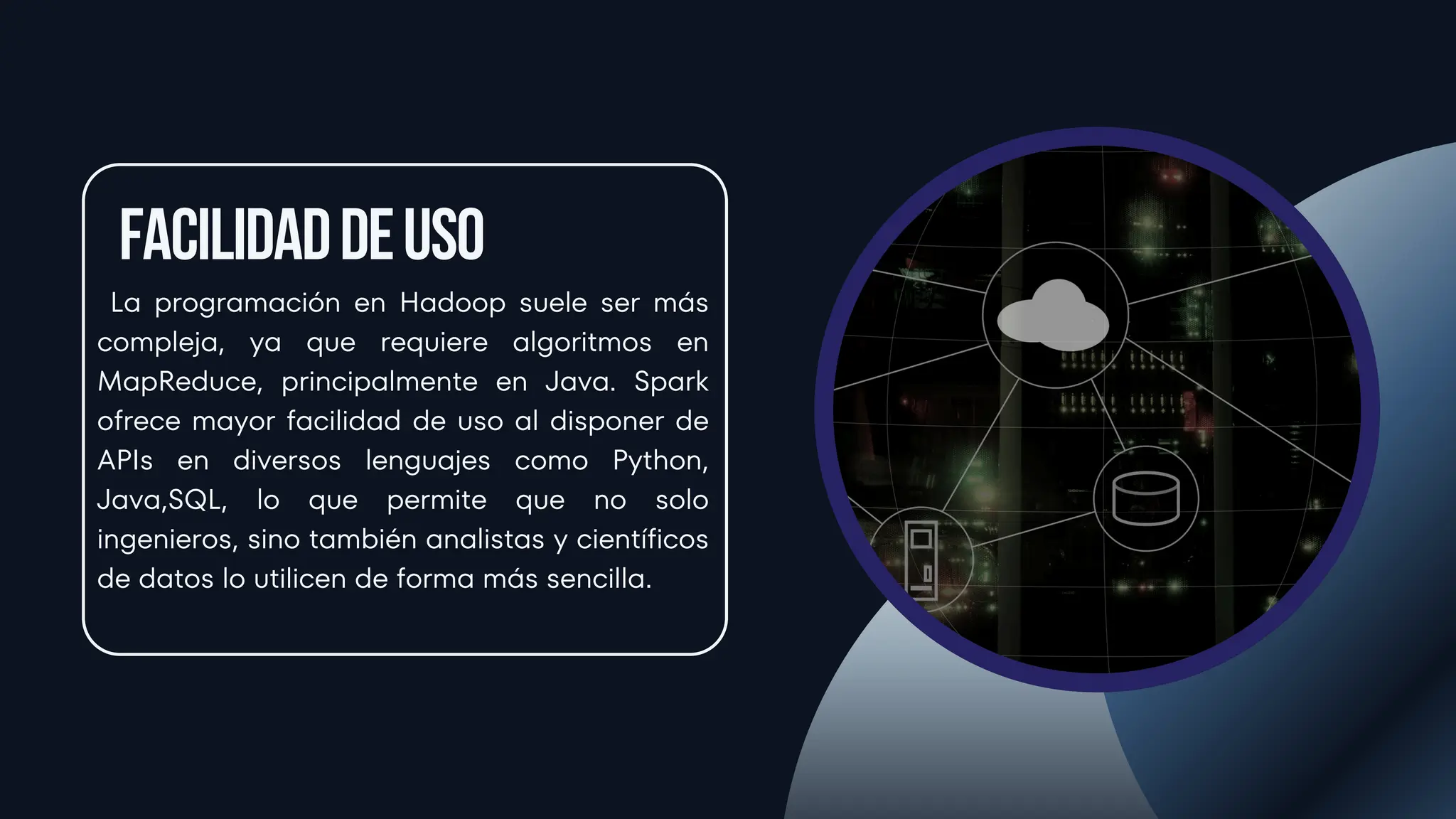 Facilidaddeuso
La programación en Hadoop suele ser más
compleja, ya que requiere algoritmos en
MapReduce, principalmente en Java. Spark
ofrece mayor facilidad de uso al disponer de
APIs en diversos lenguajes como Python,
Java,SQL, lo que permite que no solo
ingenieros, sino también analistas y científicos
de datos lo utilicen de forma más sencilla.
 