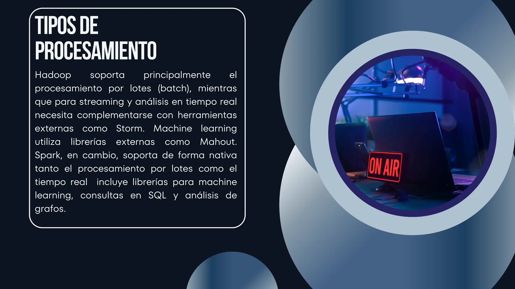 Tiposde
procesamiento
Hadoop soporta principalmente el
procesamiento por lotes (batch), mientras
que para streaming y análisis en tiempo real
necesita complementarse con herramientas
externas como Storm. Machine learning
utiliza librerías externas como Mahout.
Spark, en cambio, soporta de forma nativa
tanto el procesamiento por lotes como el
tiempo real incluye librerías para machine
learning, consultas en SQL y análisis de
grafos.
 