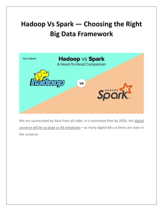 Hadoop Vs Spark — Choosing the Right
Big Data Framework
We are surrounded by data from all sides. It is estimated that by 2020, the digital
universe will be as large as 44 zettabytes—as many digital bits as there are stars in
the universe.
 