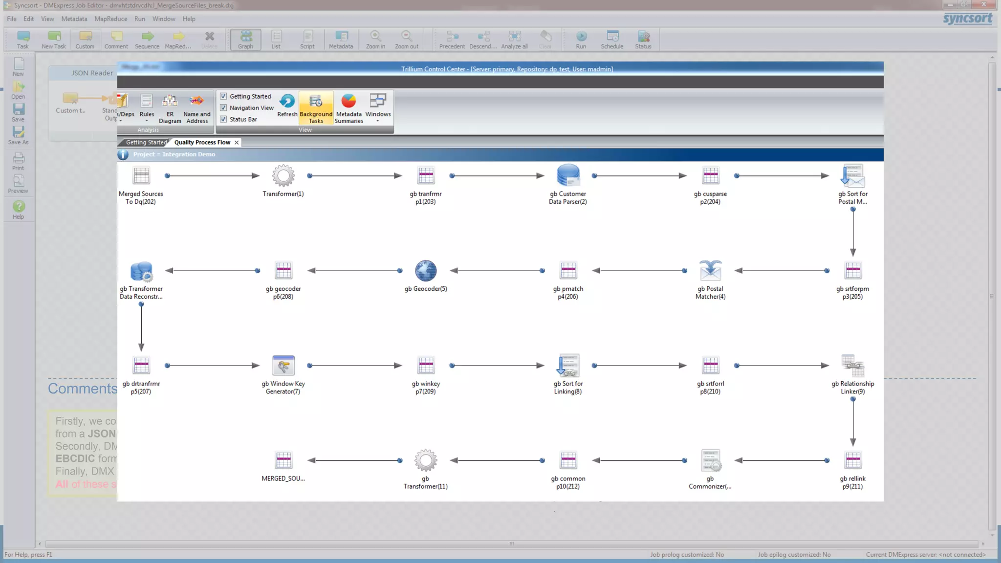 Firstly, we configure DMX to access and ingest data
from a JSON source.
Secondly, DMX ingests data from a mainframe in
EBCDIC format.
Finally, DMX then ingests data from an XML source.
DMX then merges these files into
one consistent format.
At the same stage, DMX
produces two exports:
• one simple text/csv output
• a first write to a Hive
database.
DMX then
invokes
TSS to
perform
the Data
Quality
processing
.
Comments
All of these source files have different field structures too.
 
