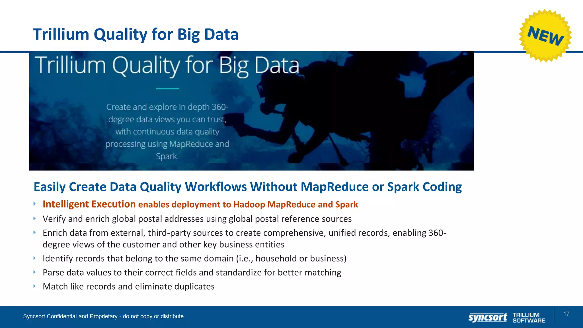 Trillium Quality for Big Data
17Syncsort Confidential and Proprietary - do not copy or distribute
Easily Create Data Quality Workflows Without MapReduce or Spark Coding
Intelligent Execution enables deployment to Hadoop MapReduce and Spark
Verify and enrich global postal addresses using global postal reference sources
Enrich data from external, third-party sources to create comprehensive, unified records, enabling 360-
degree views of the customer and other key business entities
Identify records that belong to the same domain (i.e., household or business)
Parse data values to their correct fields and standardize for better matching
Match like records and eliminate duplicates
 