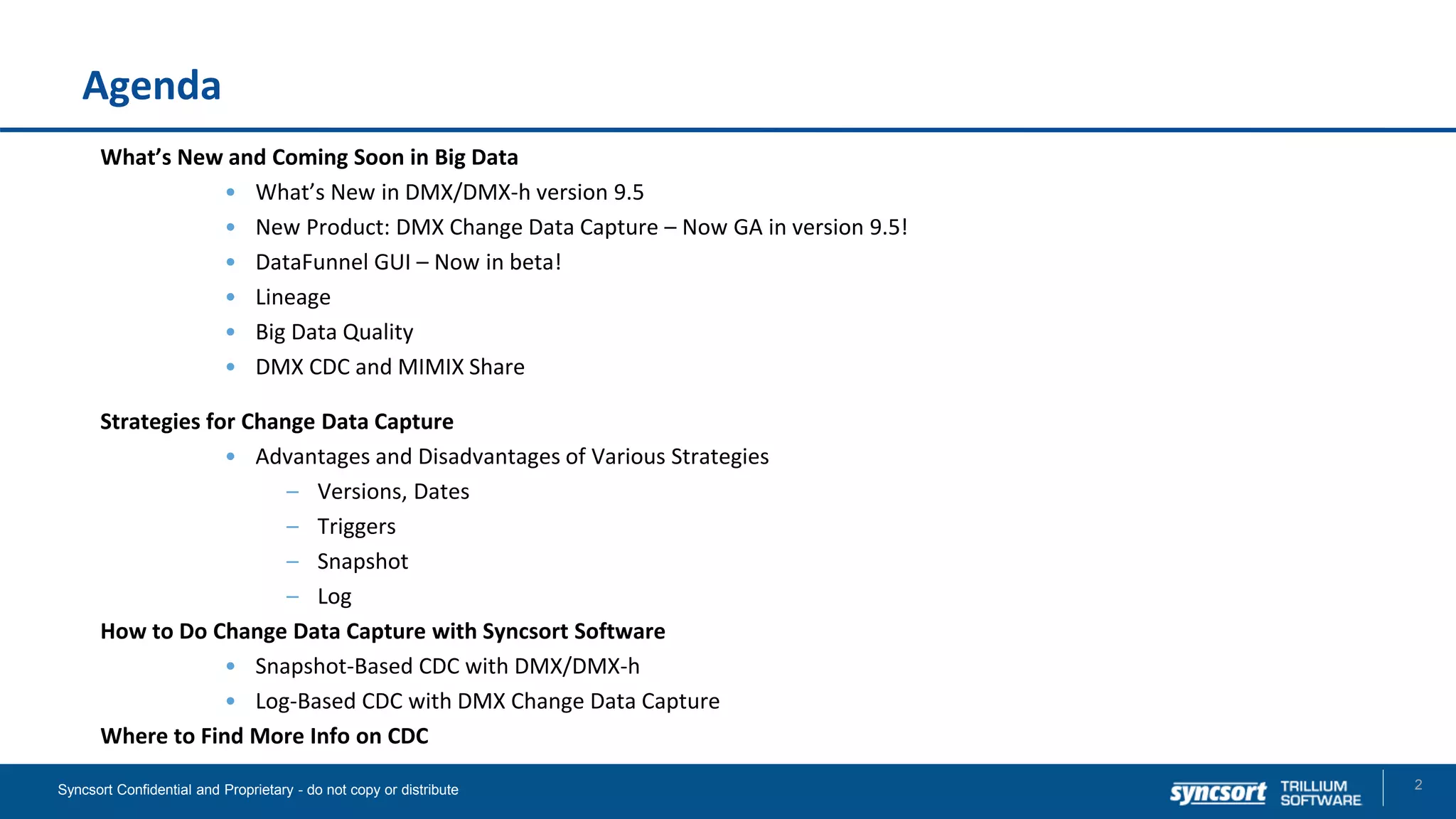 Agenda
What’s New and Coming Soon in Big Data
• What’s New in DMX/DMX-h version 9.5
• New Product: DMX Change Data Capture – Now GA in version 9.5!
• DataFunnel GUI – Now in beta!
• Lineage
• Big Data Quality
• DMX CDC and MIMIX Share
Strategies for Change Data Capture
• Advantages and Disadvantages of Various Strategies
– Versions, Dates
– Triggers
– Snapshot
– Log
How to Do Change Data Capture with Syncsort Software
• Snapshot-Based CDC with DMX/DMX-h
• Log-Based CDC with DMX Change Data Capture
Where to Find More Info on CDC
2Syncsort Confidential and Proprietary - do not copy or distribute
 