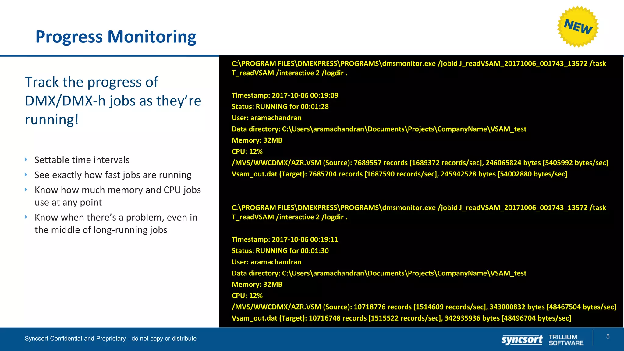 Progress Monitoring
Track the progress of
DMX/DMX-h jobs as they’re
running!
Settable time intervals
See exactly how fast jobs are running
Know how much memory and CPU jobs
use at any point
Know when there’s a problem, even in
the middle of long-running jobs
5Syncsort Confidential and Proprietary - do not copy or distribute
C:PROGRAM FILESDMEXPRESSPROGRAMSdmsmonitor.exe /jobid J_readVSAM_20171006_001743_13572 /task
T_readVSAM /interactive 2 /logdir .
Timestamp: 2017-10-06 00:19:09
Status: RUNNING for 00:01:28
User: aramachandran
Data directory: C:UsersaramachandranDocumentsProjectsCompanyNameVSAM_test
Memory: 32MB
CPU: 12%
/MVS/WWCDMX/AZR.VSM (Source): 7689557 records [1689372 records/sec], 246065824 bytes [5405992 bytes/sec]
Vsam_out.dat (Target): 7685704 records [1687590 records/sec], 245942528 bytes [54002880 bytes/sec]
C:PROGRAM FILESDMEXPRESSPROGRAMSdmsmonitor.exe /jobid J_readVSAM_20171006_001743_13572 /task
T_readVSAM /interactive 2 /logdir .
Timestamp: 2017-10-06 00:19:11
Status: RUNNING for 00:01:30
User: aramachandran
Data directory: C:UsersaramachandranDocumentsProjectsCompanyNameVSAM_test
Memory: 32MB
CPU: 12%
/MVS/WWCDMX/AZR.VSM (Source): 10718776 records [1514609 records/sec], 343000832 bytes [48467504 bytes/sec]
Vsam_out.dat (Target): 10716748 records [1515522 records/sec], 342935936 bytes [48496704 bytes/sec]
 