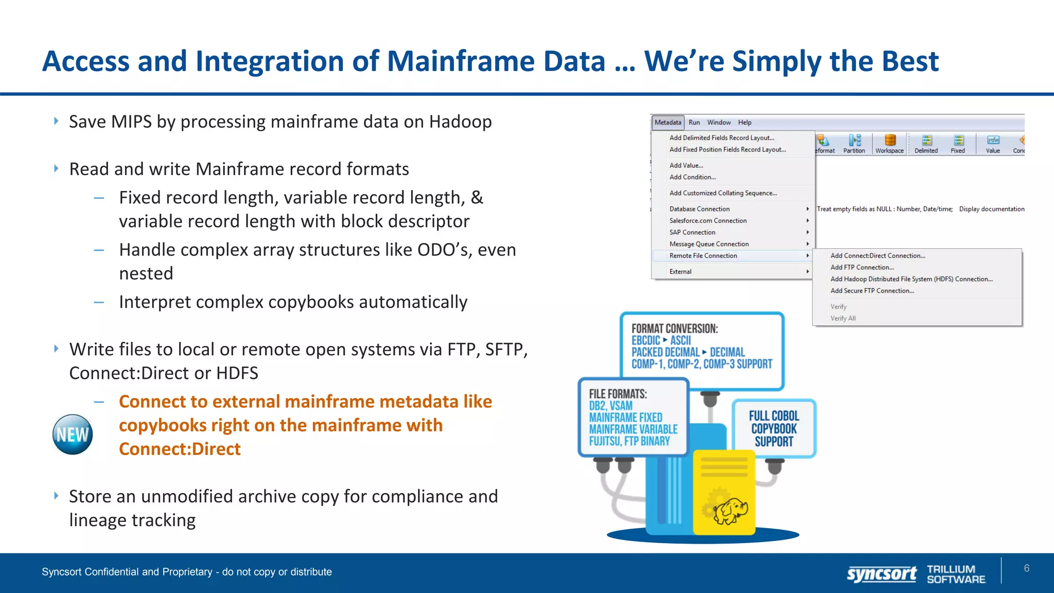 Access and Integration of Mainframe Data … We’re Simply the Best
6Syncsort Confidential and Proprietary - do not copy or distribute
Save MIPS by processing mainframe data on Hadoop
Read and write Mainframe record formats
– Fixed record length, variable record length, &
variable record length with block descriptor
– Handle complex array structures like ODO’s, even
nested
– Interpret complex copybooks automatically
Write files to local or remote open systems via FTP, SFTP,
Connect:Direct or HDFS
– Connect to external mainframe metadata like
copybooks right on the mainframe with
Connect:Direct
Store an unmodified archive copy for compliance and
lineage tracking
 