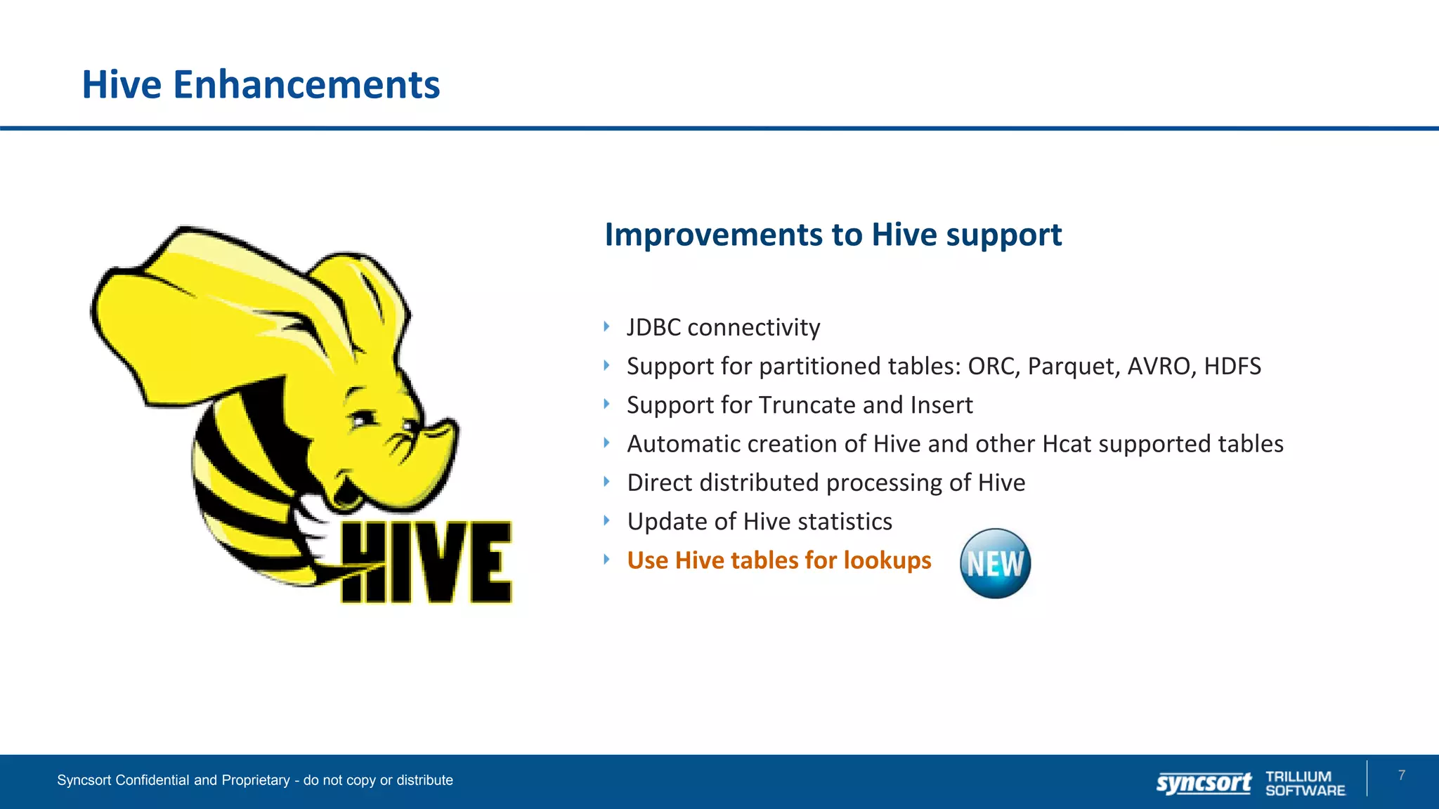 Hive Enhancements
Improvements to Hive support
JDBC connectivity
Support for partitioned tables: ORC, Parquet, AVRO, HDFS
Support for Truncate and Insert
Automatic creation of Hive and other Hcat supported tables
Direct distributed processing of Hive
Update of Hive statistics
Use Hive tables for lookups
7Syncsort Confidential and Proprietary - do not copy or distribute
 
