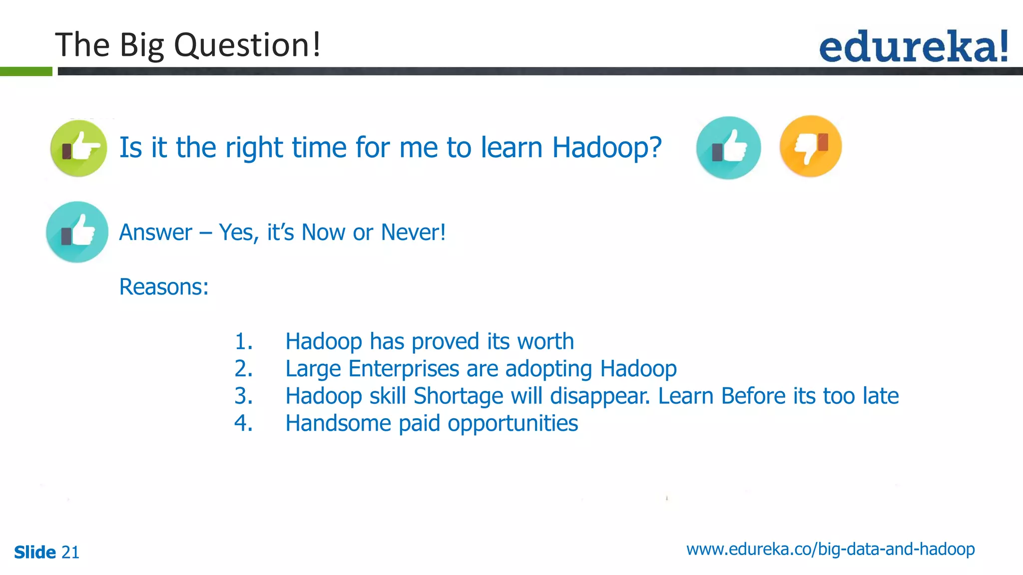 Slide 21Slide 21Slide 21 www.edureka.co/big-data-and-hadoop
The Big Question!
Is it the right time for me to learn Hadoop?
Answer – Yes, it’s Now or Never!
Reasons:
1. Hadoop has proved its worth
2. Large Enterprises are adopting Hadoop
3. Hadoop skill Shortage will disappear. Learn Before its too late
4. Handsome paid opportunities
 