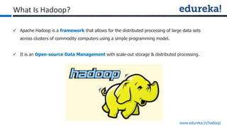 www.edureka.in/hadoop
 Apache Hadoop is a framework that allows for the distributed processing of large data sets
across clusters of commodity computers using a simple programming model.
 It is an Open-source Data Management with scale-out storage & distributed processing.
What Is Hadoop?
 