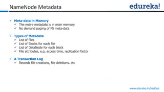 www.edureka.in/hadoop
NameNode Metadata
 Meta-data in Memory
 The entire metadata is in main memory
 No demand paging of FS meta-data
 Types of Metadata
 List of files
 List of Blocks for each file
 List of DataNode for each block
 File attributes, e.g. access time, replication factor
 A Transaction Log
 Records file creations, file deletions. etc
 