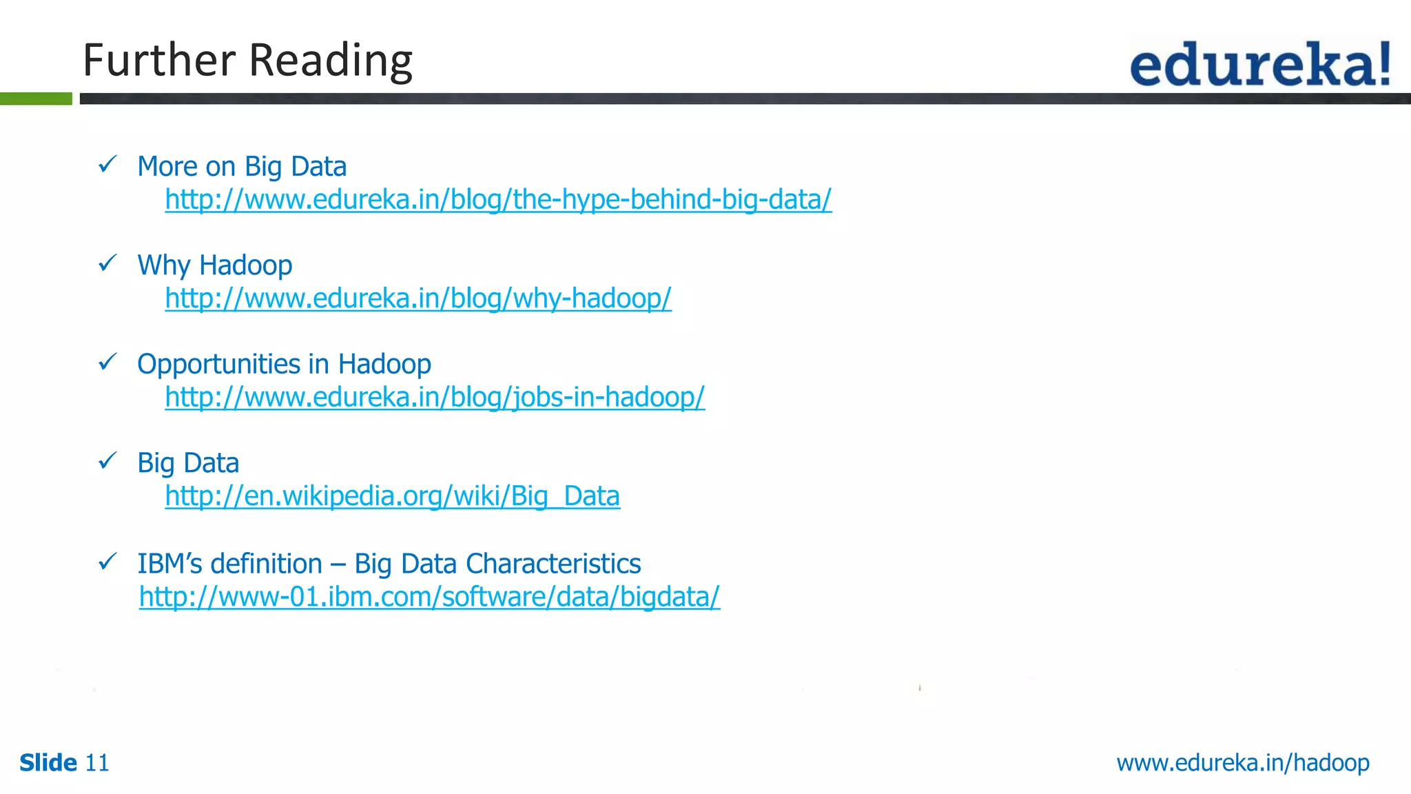 Further Reading
 More on Big Data
http://www.edureka.in/blog/the-hype-behind-big-data/
 Why Hadoop
http://www.edureka.in/blog/why-hadoop/
 Opportunities in Hadoop
http://www.edureka.in/blog/jobs-in-hadoop/
 Big Data
http://en.wikipedia.org/wiki/Big_Data
 IBM‟s definition &ndash; Big Data Characteristics
http://www-01.ibm.com/software/data/bigdata/

Slide 11

www.edureka.in/hadoop

 