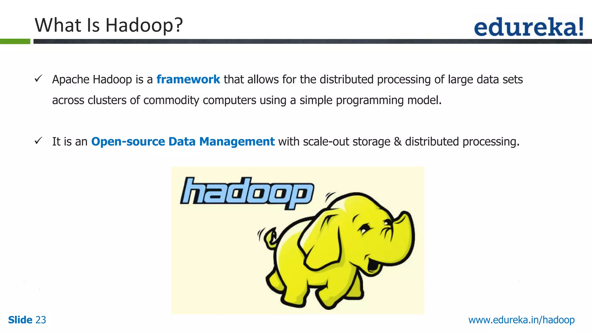What Is Hadoop?
 Apache Hadoop is a framework that allows for the distributed processing of large data sets
across clusters of commodity computers using a simple programming model.
 It is an Open-source Data Management with scale-out storage & distributed processing.

Slide 23

www.edureka.in/hadoop

 