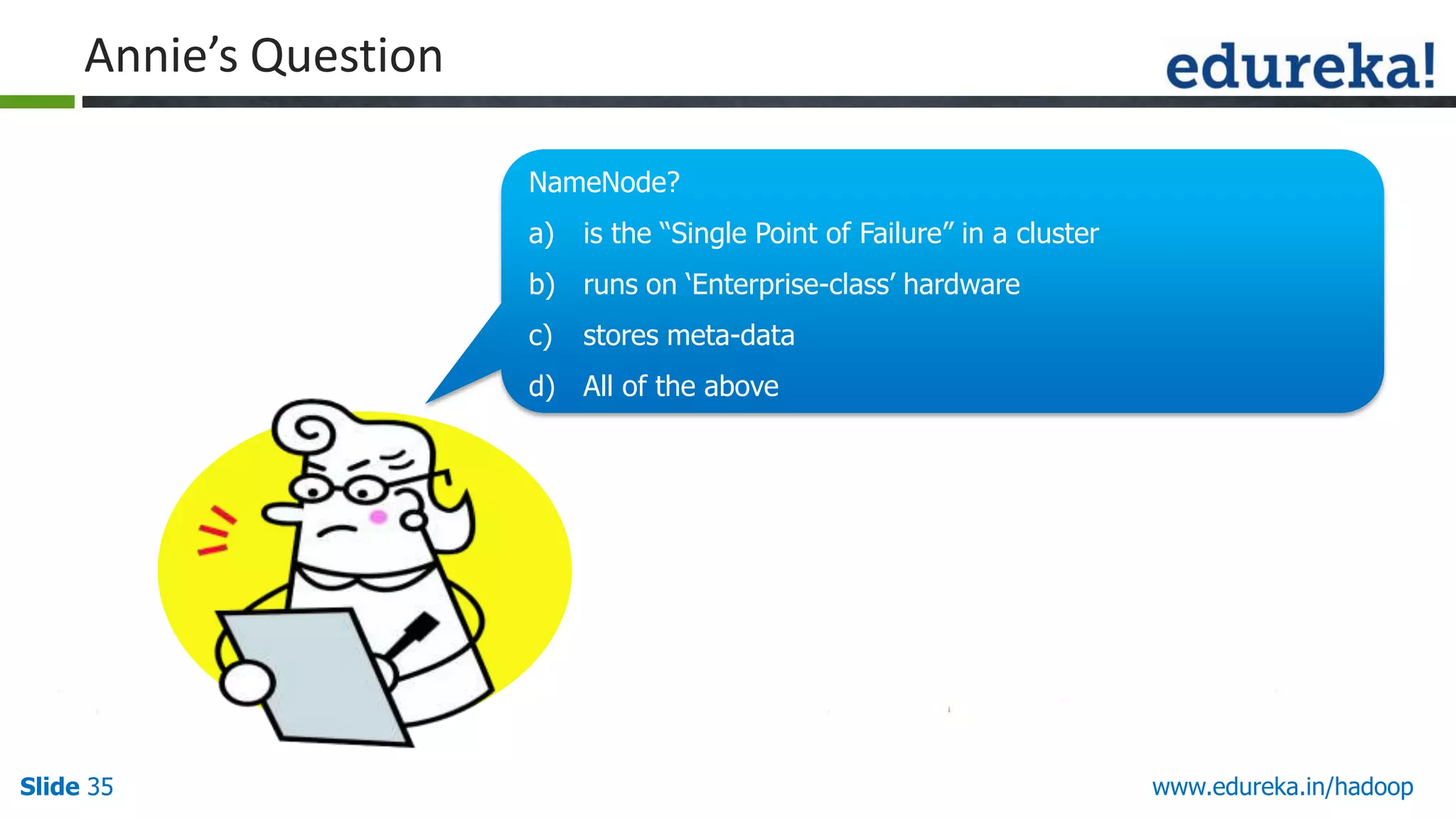 Annie&rsquo;s Question
NameNode?
a)

is the &ldquo;Single Point of Failure&rdquo; in a cluster

b) runs on &bdquo;Enterprise-class‟ hardware
c)

d) All of the above

Slide 35

Hello There!!
My name is Annie.
I love quizzes and
puzzles and I am here to
make you guys think and
answer my questions.

stores meta-data

www.edureka.in/hadoop

 