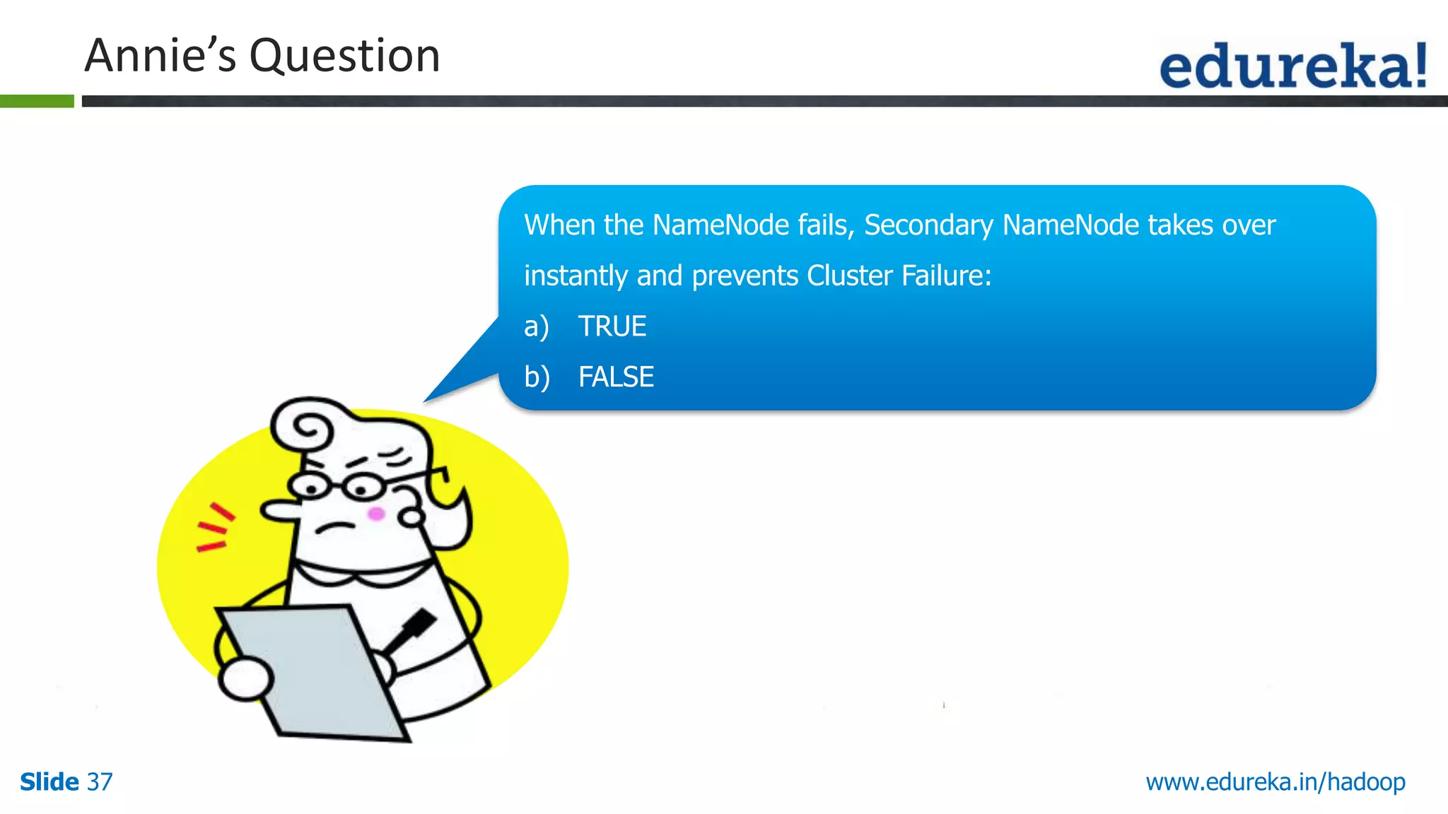 Annie&rsquo;s Question
When the NameNode fails, Secondary NameNode takes over
instantly and prevents Cluster Failure:
a)

TRUE

b) FALSE

Slide 37

Hello There!!
My name is Annie.
I love quizzes and
puzzles and I am here to
make you guys think and
answer my questions.

www.edureka.in/hadoop

 
