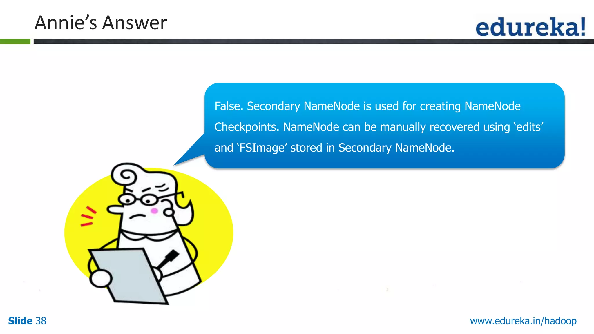 Annie&rsquo;s Answer

False. Secondary NameNode is used for creating NameNode
Checkpoints. NameNode can Hello There!!
be manually recovered using &bdquo;edits‟

My name is Annie.
and &bdquo;FSImage‟ stored in Secondary NameNode.

I love quizzes and
puzzles and I am here to
make you guys think and
answer my questions.

Slide 38

www.edureka.in/hadoop

 