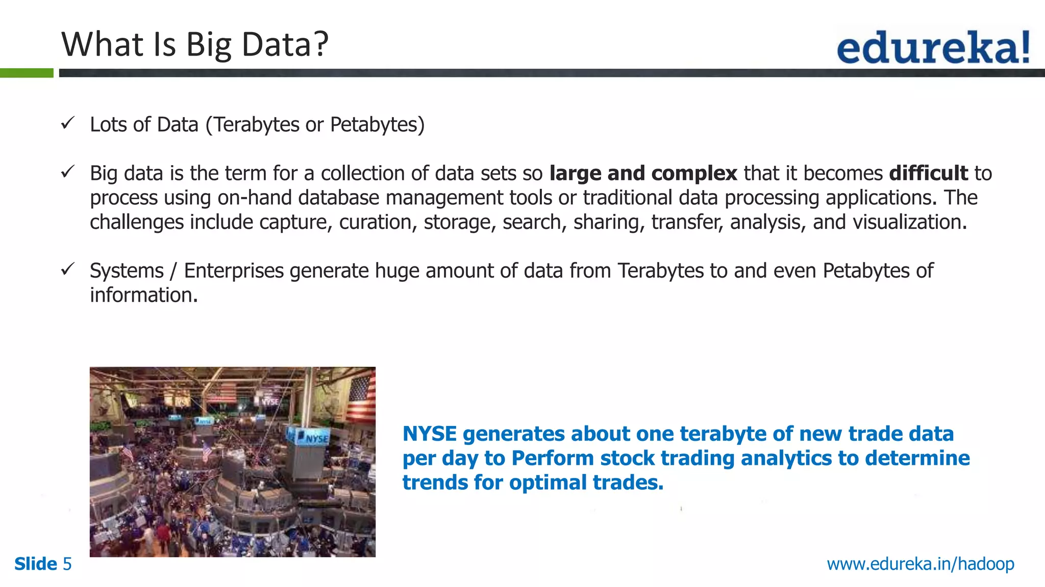 What Is Big Data?
 Lots of Data (Terabytes or Petabytes)
 Big data is the term for a collection of data sets so large and complex that it becomes difficult to
process using on-hand database management tools or traditional data processing applications. The
challenges include capture, curation, storage, search, sharing, transfer, analysis, and visualization.
 Systems / Enterprises generate huge amount of data from Terabytes to and even Petabytes of
information.

NYSE generates about one terabyte of new trade data
per day to Perform stock trading analytics to determine
trends for optimal trades.

Slide 5

www.edureka.in/hadoop

 