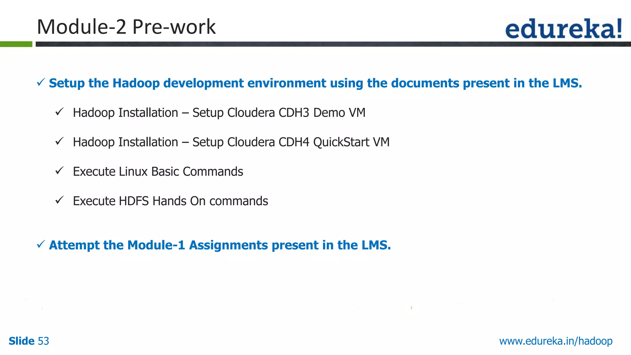 Module-2 Pre-work
 Setup the Hadoop development environment using the documents present in the LMS.
 Hadoop Installation &ndash; Setup Cloudera CDH3 Demo VM
 Hadoop Installation &ndash; Setup Cloudera CDH4 QuickStart VM
 Execute Linux Basic Commands
 Execute HDFS Hands On commands
 Attempt the Module-1 Assignments present in the LMS.

Slide 53

www.edureka.in/hadoop

 