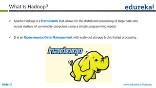 What Is Hadoop?
 Apache Hadoop is a framework that allows for the distributed processing of large data sets
across clusters of commodity computers using a simple programming model.
 It is an Open-source Data Management with scale-out storage & distributed processing.

Slide 23

www.edureka.in/hadoop

 