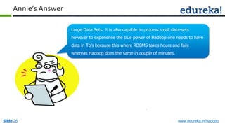 Annie’s Answer
Large Data Sets. It is also capable to process small data-sets
however to experience the true power of Hadoop one needs to have
data in Tb‟s because this where RDBMS takes hours and fails
whereas Hadoop does the same in couple of minutes.

Slide 26

www.edureka.in/hadoop

 