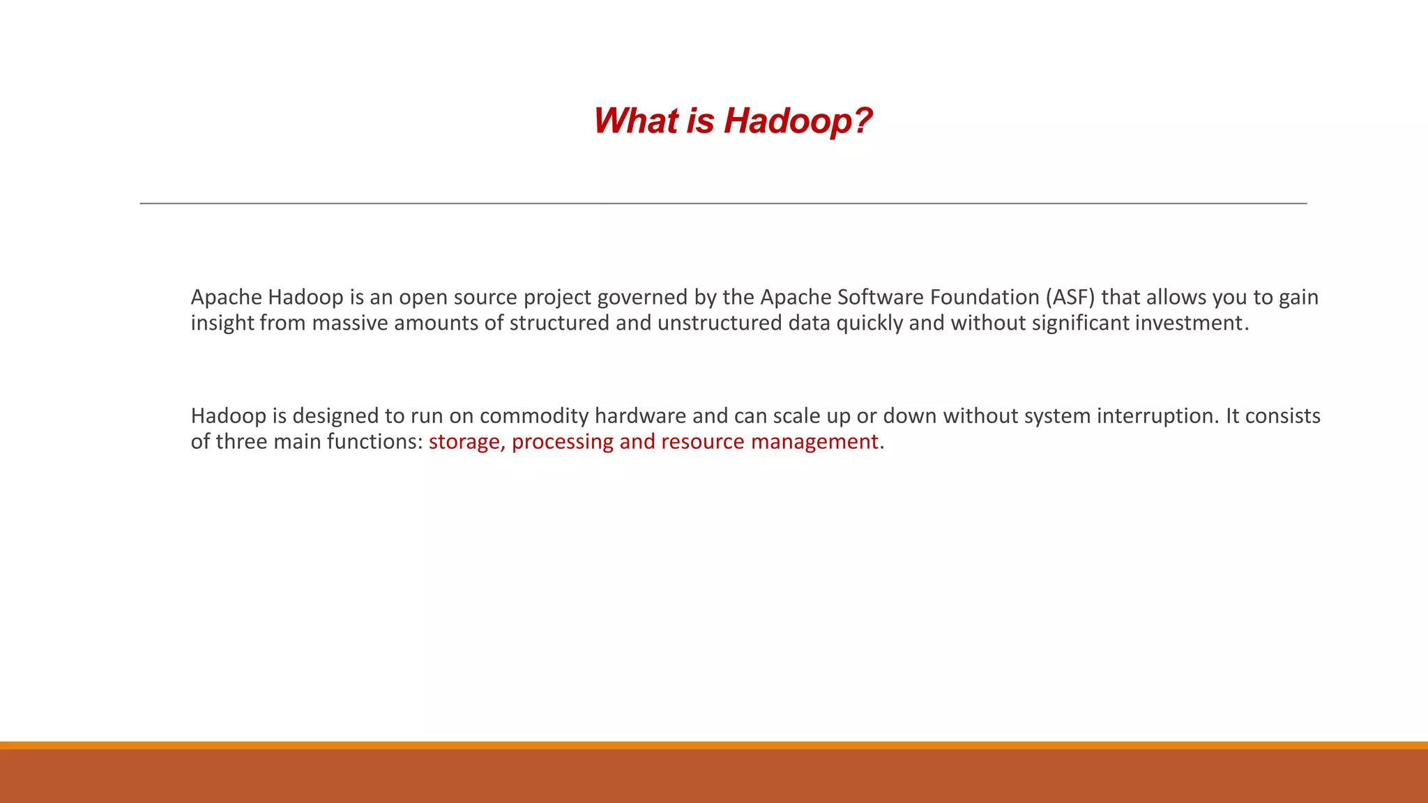 What is Hadoop?

Apache Hadoop is an open source project governed by the Apache Software Foundation (ASF) that allows you to gain
insight from massive amounts of structured and unstructured data quickly and without significant investment.

Hadoop is designed to run on commodity hardware and can scale up or down without system interruption. It consists
of three main functions: storage, processing and resource management.

 