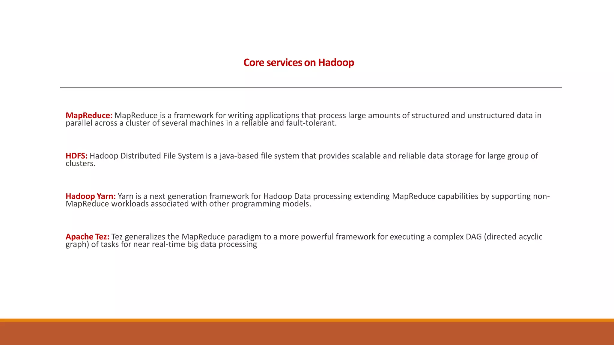 Core services on Hadoop

MapReduce: MapReduce is a framework for writing applications that process large amounts of structured and unstructured data in
parallel across a cluster of several machines in a reliable and fault-tolerant.

HDFS: Hadoop Distributed File System is a java-based file system that provides scalable and reliable data storage for large group of
clusters.

Hadoop Yarn: Yarn is a next generation framework for Hadoop Data processing extending MapReduce capabilities by supporting nonMapReduce workloads associated with other programming models.

Apache Tez: Tez generalizes the MapReduce paradigm to a more powerful framework for executing a complex DAG (directed acyclic
graph) of tasks for near real-time big data processing

 