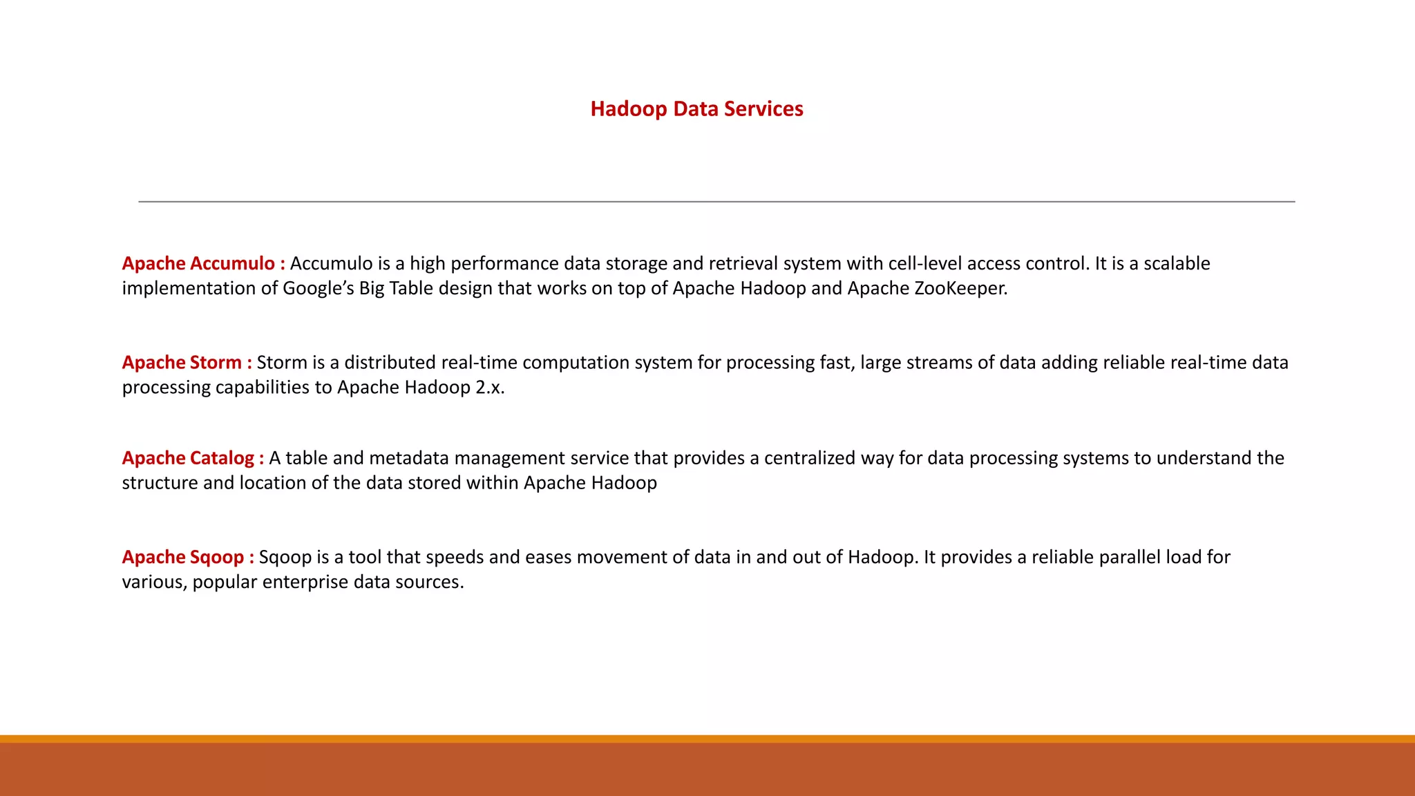 Hadoop Data Services

Apache Accumulo : Accumulo is a high performance data storage and retrieval system with cell-level access control. It is a scalable
implementation of Google’s Big Table design that works on top of Apache Hadoop and Apache ZooKeeper.

Apache Storm : Storm is a distributed real-time computation system for processing fast, large streams of data adding reliable real-time data
processing capabilities to Apache Hadoop 2.x.
Apache Catalog : A table and metadata management service that provides a centralized way for data processing systems to understand the
structure and location of the data stored within Apache Hadoop

Apache Sqoop : Sqoop is a tool that speeds and eases movement of data in and out of Hadoop. It provides a reliable parallel load for
various, popular enterprise data sources.

 