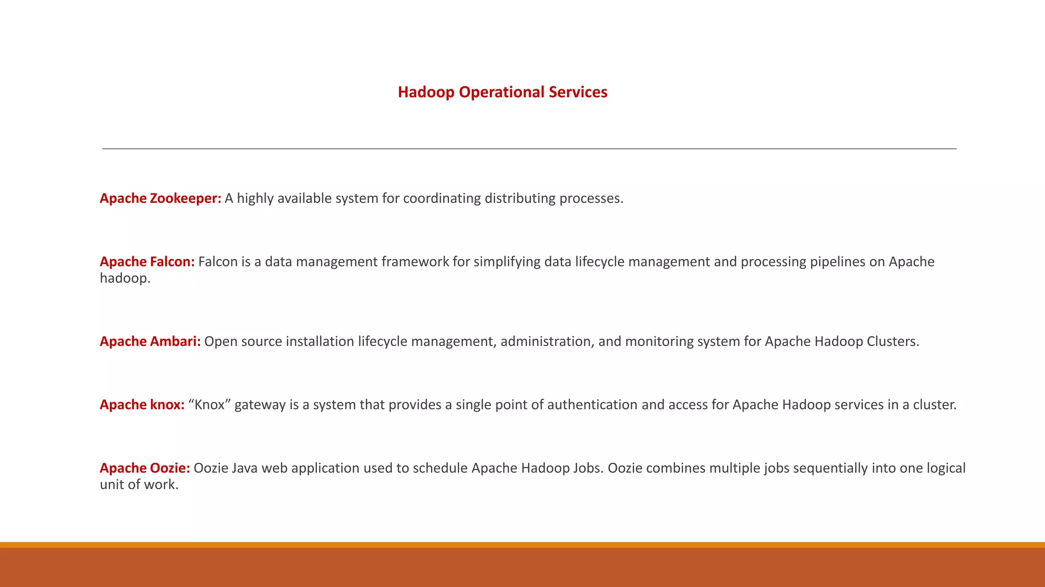Hadoop Operational Services

Apache Zookeeper: A highly available system for coordinating distributing processes.

Apache Falcon: Falcon is a data management framework for simplifying data lifecycle management and processing pipelines on Apache
hadoop.

Apache Ambari: Open source installation lifecycle management, administration, and monitoring system for Apache Hadoop Clusters.

Apache knox: “Knox” gateway is a system that provides a single point of authentication and access for Apache Hadoop services in a cluster.

Apache Oozie: Oozie Java web application used to schedule Apache Hadoop Jobs. Oozie combines multiple jobs sequentially into one logical
unit of work.

 