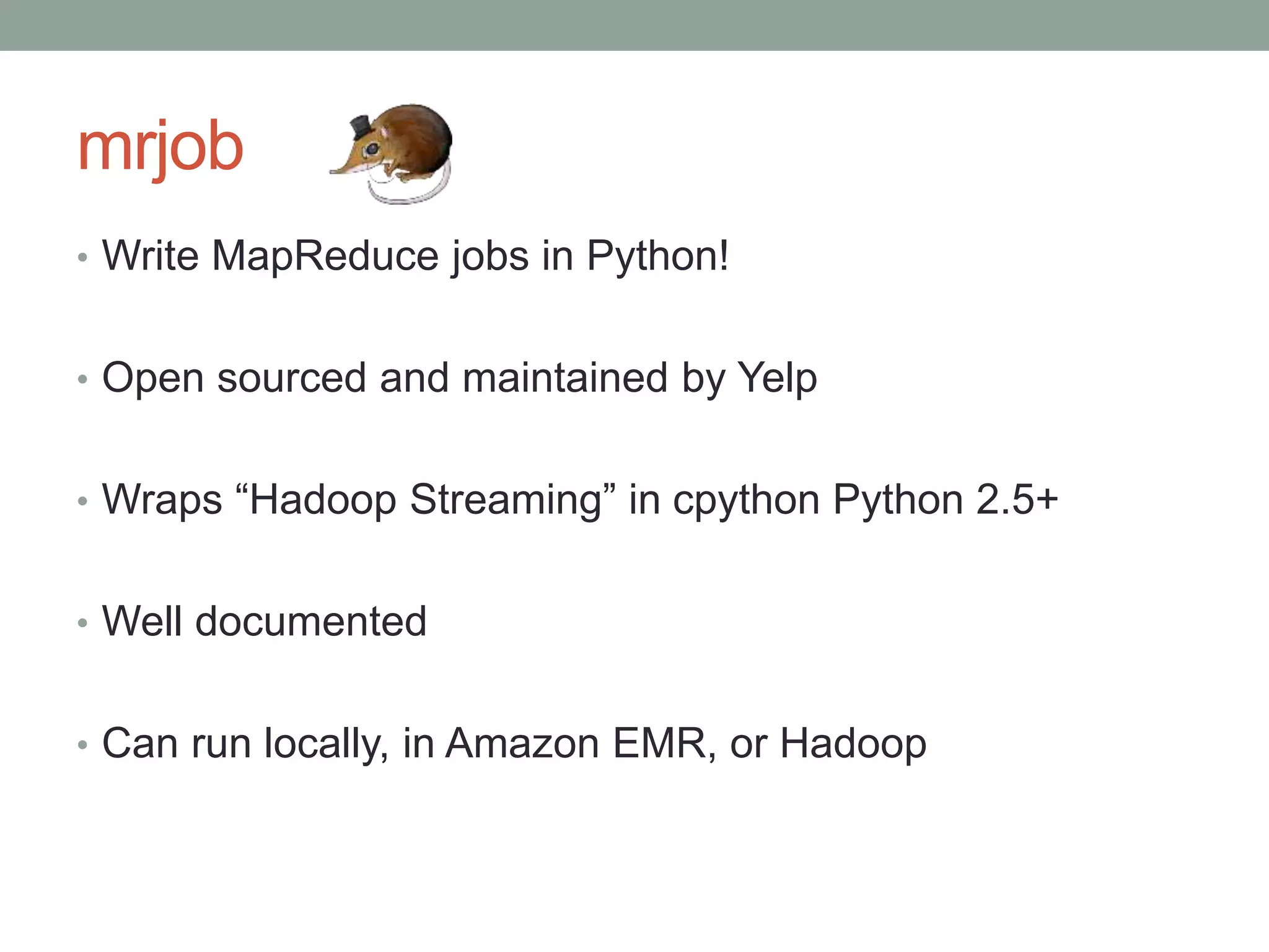 mrjob
• Write MapReduce jobs in Python!
• Open sourced and maintained by Yelp
• Wraps “Hadoop Streaming” in cpython Python 2.5+
• Well documented
• Can run locally, in Amazon EMR, or Hadoop
 