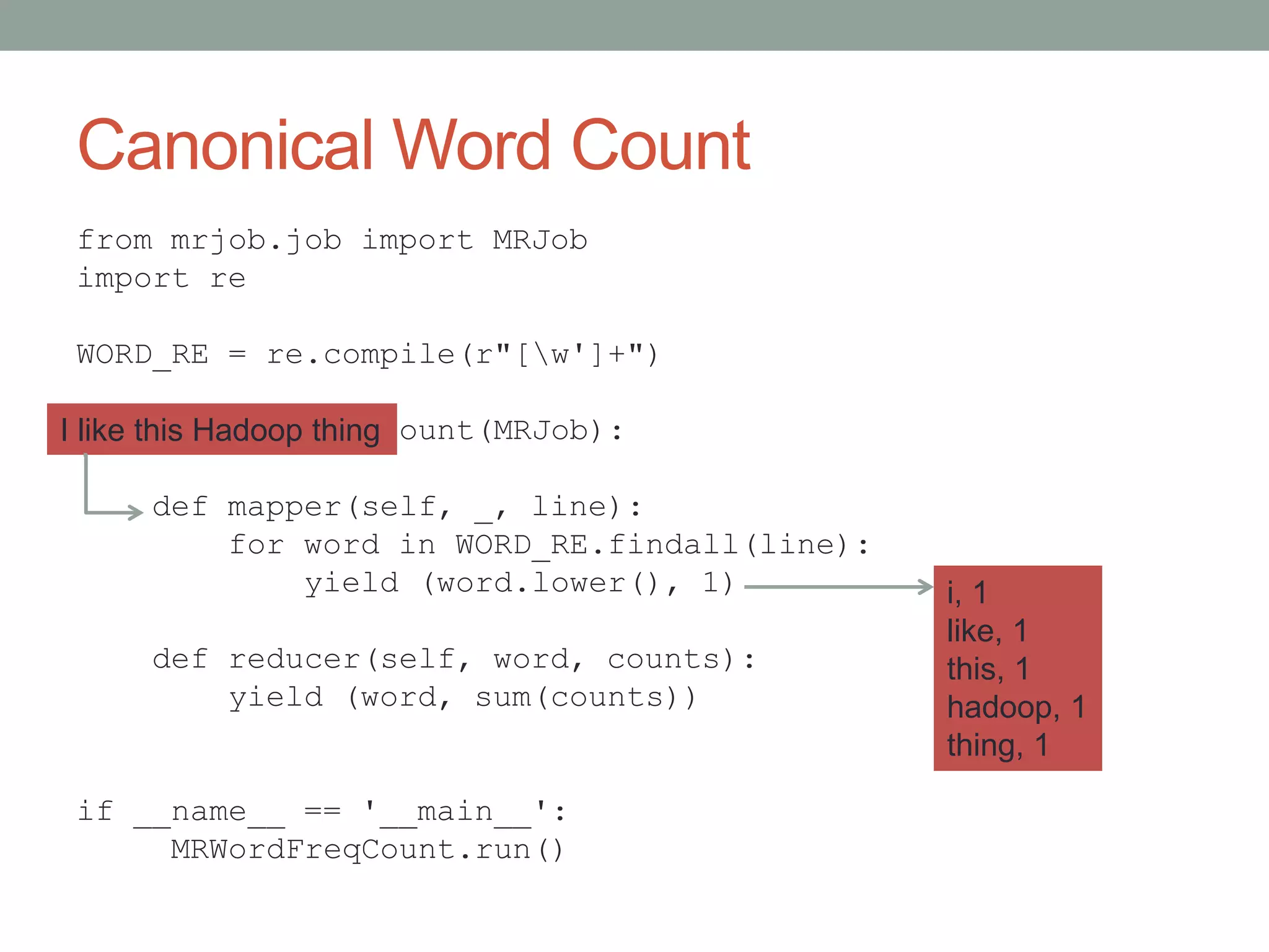 Canonical Word Count
from mrjob.job import MRJob
import re
WORD_RE = re.compile(r"[w']+")
class MRWordFreqCount(MRJob):
def mapper(self, _, line):
for word in WORD_RE.findall(line):
yield (word.lower(), 1)
def reducer(self, word, counts):
yield (word, sum(counts))
if __name__ == '__main__':
MRWordFreqCount.run()
I like this Hadoop thing
i, 1
like, 1
this, 1
hadoop, 1
thing, 1
 