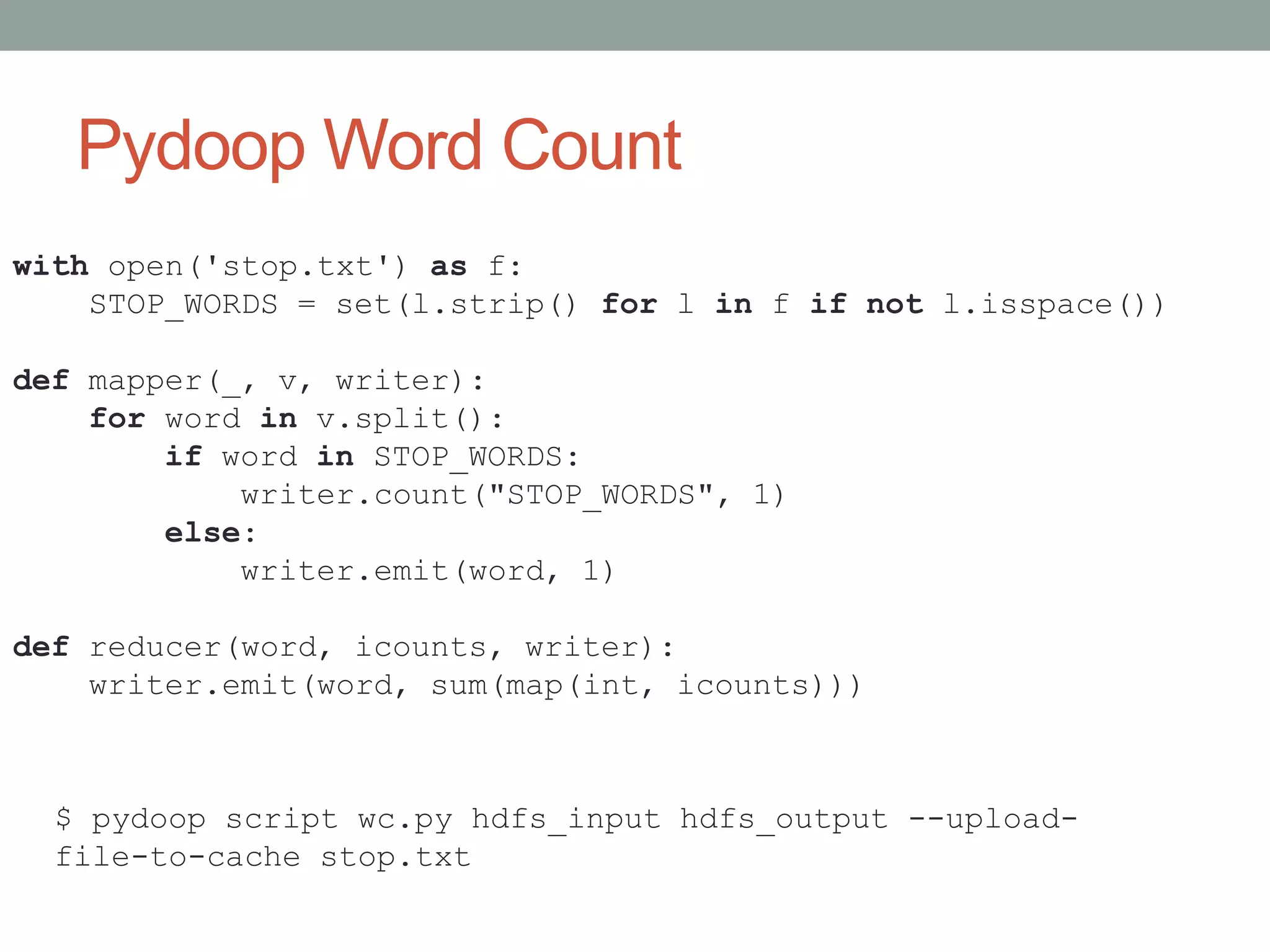 Pydoop Word Count
with open('stop.txt') as f:
STOP_WORDS = set(l.strip() for l in f if not l.isspace())
def mapper(_, v, writer):
for word in v.split():
if word in STOP_WORDS:
writer.count("STOP_WORDS", 1)
else:
writer.emit(word, 1)
def reducer(word, icounts, writer):
writer.emit(word, sum(map(int, icounts)))
$ pydoop script wc.py hdfs_input hdfs_output --upload-
file-to-cache stop.txt
 