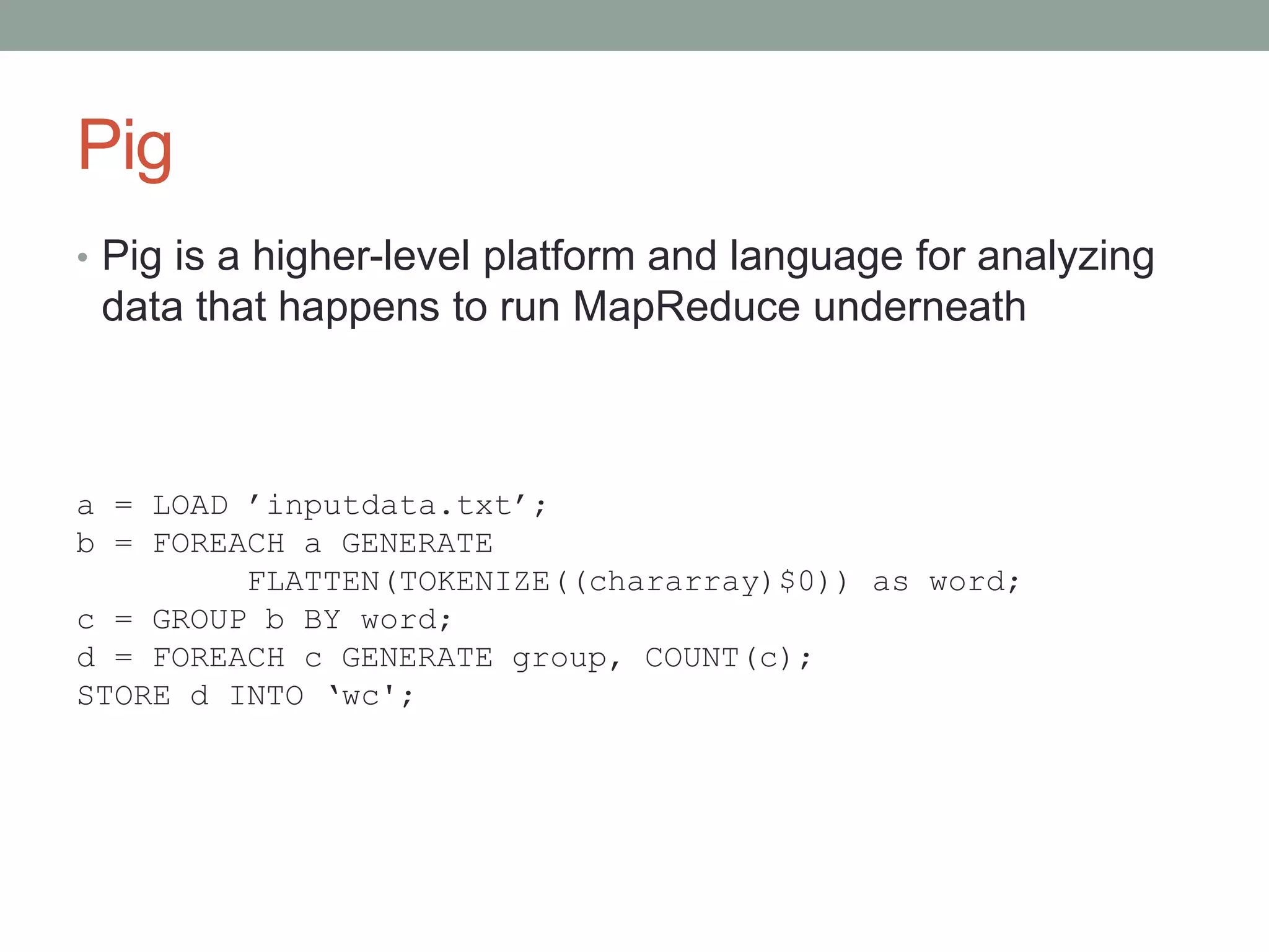 Pig
• Pig is a higher-level platform and language for analyzing
data that happens to run MapReduce underneath
a = LOAD ’inputdata.txt’;
b = FOREACH a GENERATE
FLATTEN(TOKENIZE((chararray)$0)) as word;
c = GROUP b BY word;
d = FOREACH c GENERATE group, COUNT(c);
STORE d INTO ‘wc';
 