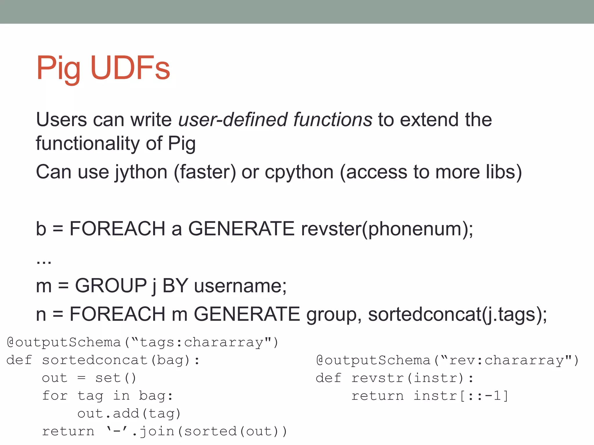Pig UDFs
Users can write user-defined functions to extend the
functionality of Pig
Can use jython (faster) or cpython (access to more libs)
b = FOREACH a GENERATE revster(phonenum);
...
m = GROUP j BY username;
n = FOREACH m GENERATE group, sortedconcat(j.tags);
@outputSchema(“tags:chararray")
def sortedconcat(bag):
out = set()
for tag in bag:
out.add(tag)
return ‘-’.join(sorted(out))
@outputSchema(“rev:chararray")
def revstr(instr):
return instr[::-1]
 