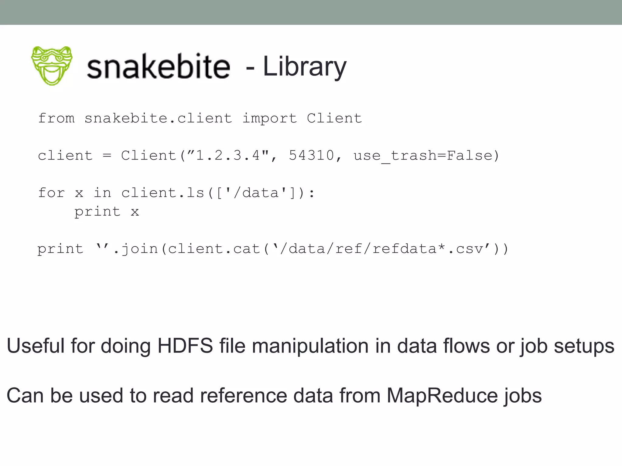 - Library
from snakebite.client import Client
client = Client(”1.2.3.4", 54310, use_trash=False)
for x in client.ls(['/data']):
print x
print ‘’.join(client.cat(‘/data/ref/refdata*.csv’))
Useful for doing HDFS file manipulation in data flows or job setups
Can be used to read reference data from MapReduce jobs
 