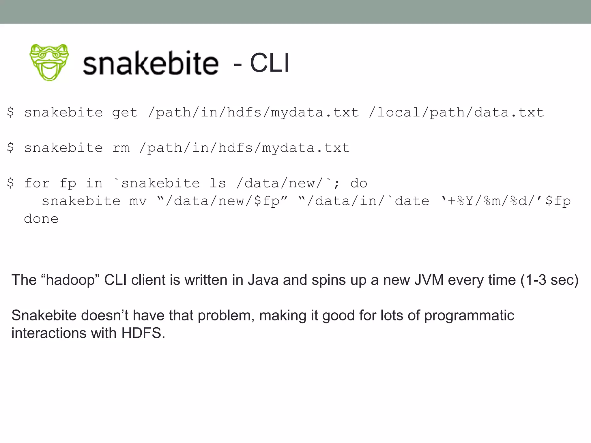 - CLI
$ snakebite get /path/in/hdfs/mydata.txt /local/path/data.txt
$ snakebite rm /path/in/hdfs/mydata.txt
$ for fp in `snakebite ls /data/new/`; do
snakebite mv “/data/new/$fp” “/data/in/`date ‘+%Y/%m/%d/’$fp
done
The “hadoop” CLI client is written in Java and spins up a new JVM every time (1-3 sec)
Snakebite doesn’t have that problem, making it good for lots of programmatic
interactions with HDFS.
 