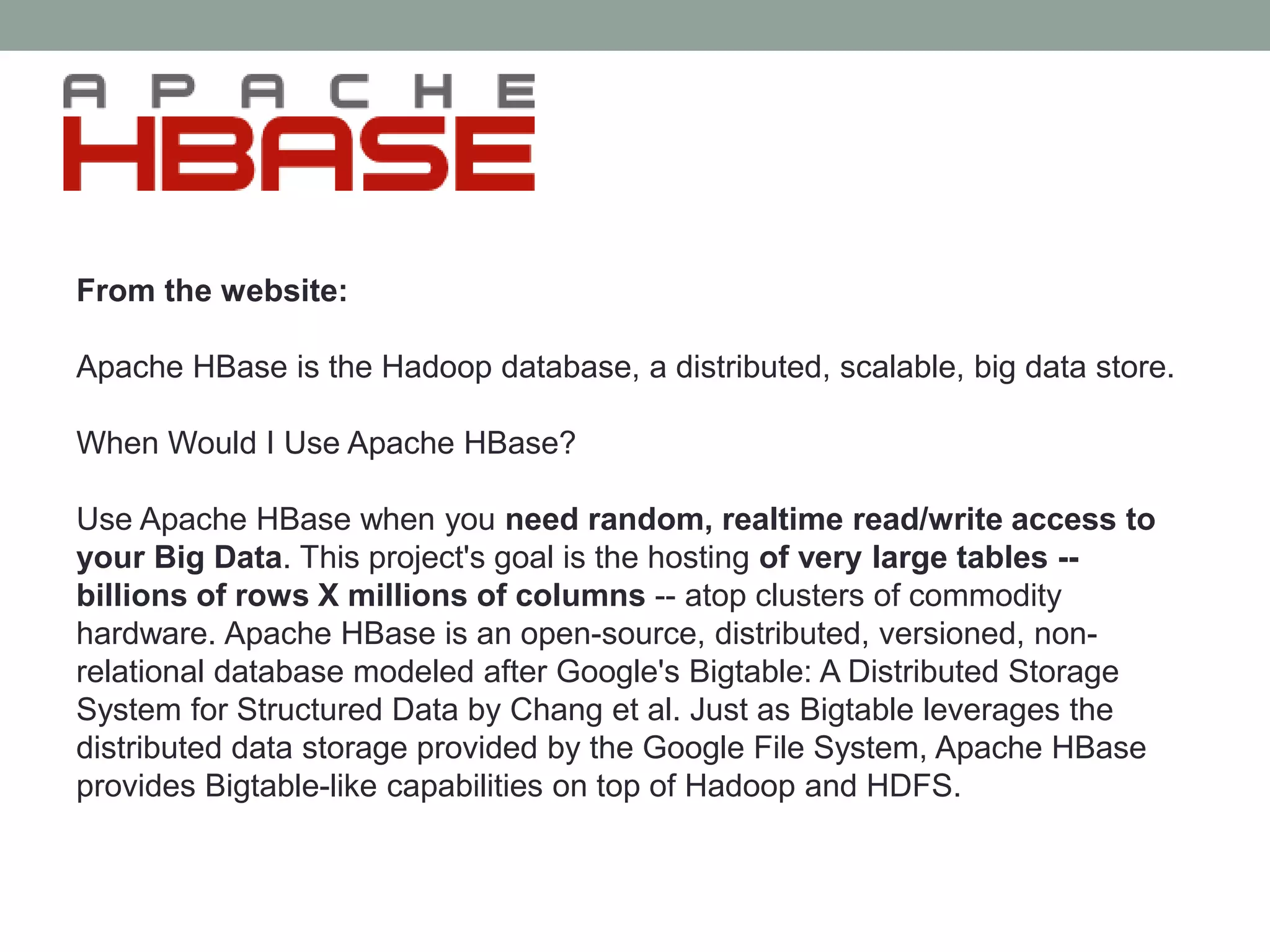 From the website:
Apache HBase is the Hadoop database, a distributed, scalable, big data store.
When Would I Use Apache HBase?
Use Apache HBase when you need random, realtime read/write access to
your Big Data. This project's goal is the hosting of very large tables --
billions of rows X millions of columns -- atop clusters of commodity
hardware. Apache HBase is an open-source, distributed, versioned, non-
relational database modeled after Google's Bigtable: A Distributed Storage
System for Structured Data by Chang et al. Just as Bigtable leverages the
distributed data storage provided by the Google File System, Apache HBase
provides Bigtable-like capabilities on top of Hadoop and HDFS.
 