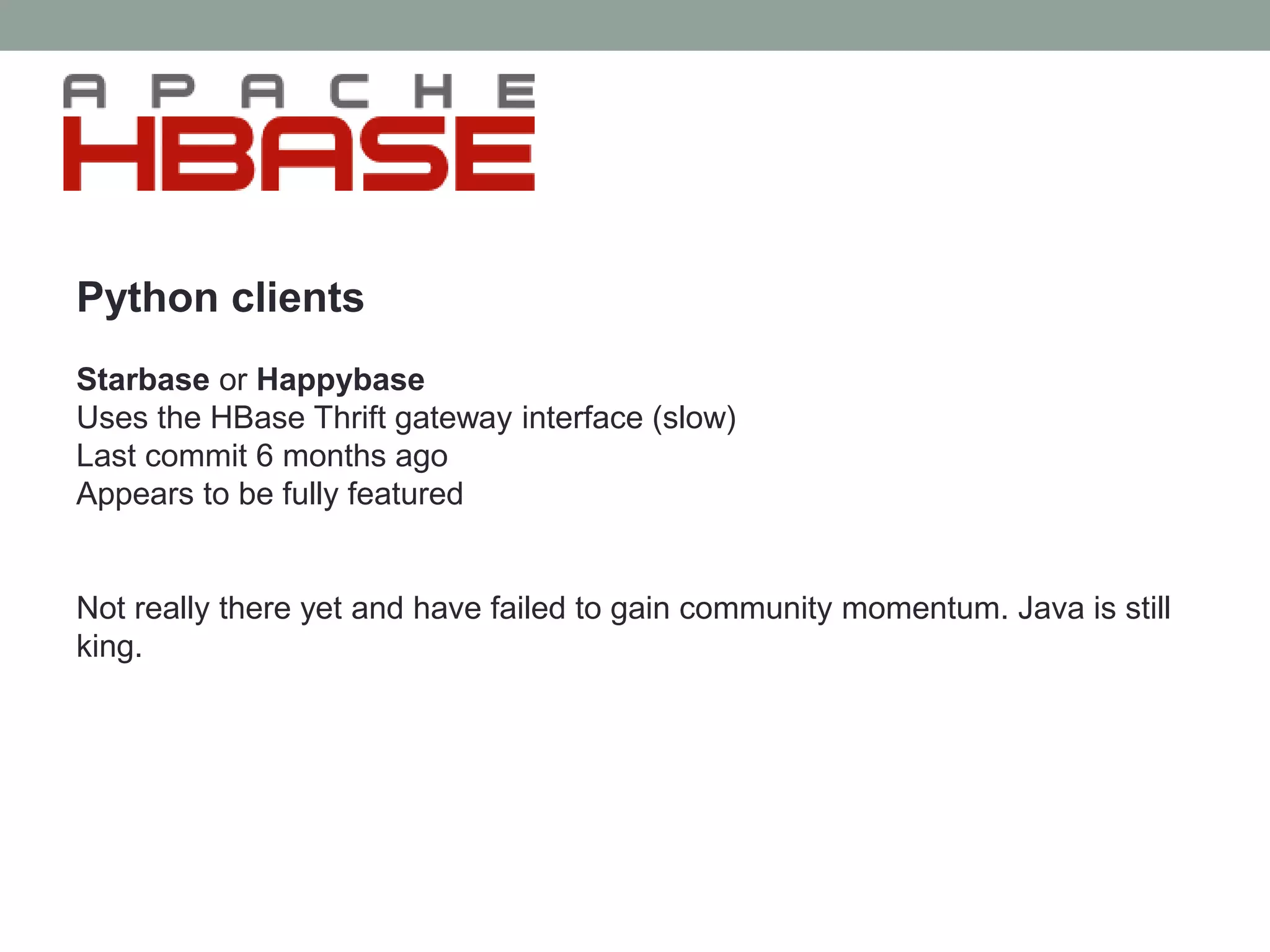 Python clients
Starbase or Happybase
Uses the HBase Thrift gateway interface (slow)
Last commit 6 months ago
Appears to be fully featured
Not really there yet and have failed to gain community momentum. Java is still
king.
 