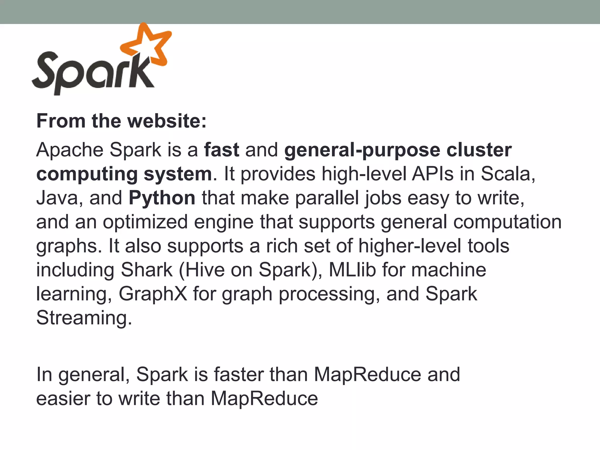 From the website:
Apache Spark is a fast and general-purpose cluster
computing system. It provides high-level APIs in Scala,
Java, and Python that make parallel jobs easy to write,
and an optimized engine that supports general computation
graphs. It also supports a rich set of higher-level tools
including Shark (Hive on Spark), MLlib for machine
learning, GraphX for graph processing, and Spark
Streaming.
In general, Spark is faster than MapReduce and
easier to write than MapReduce
 