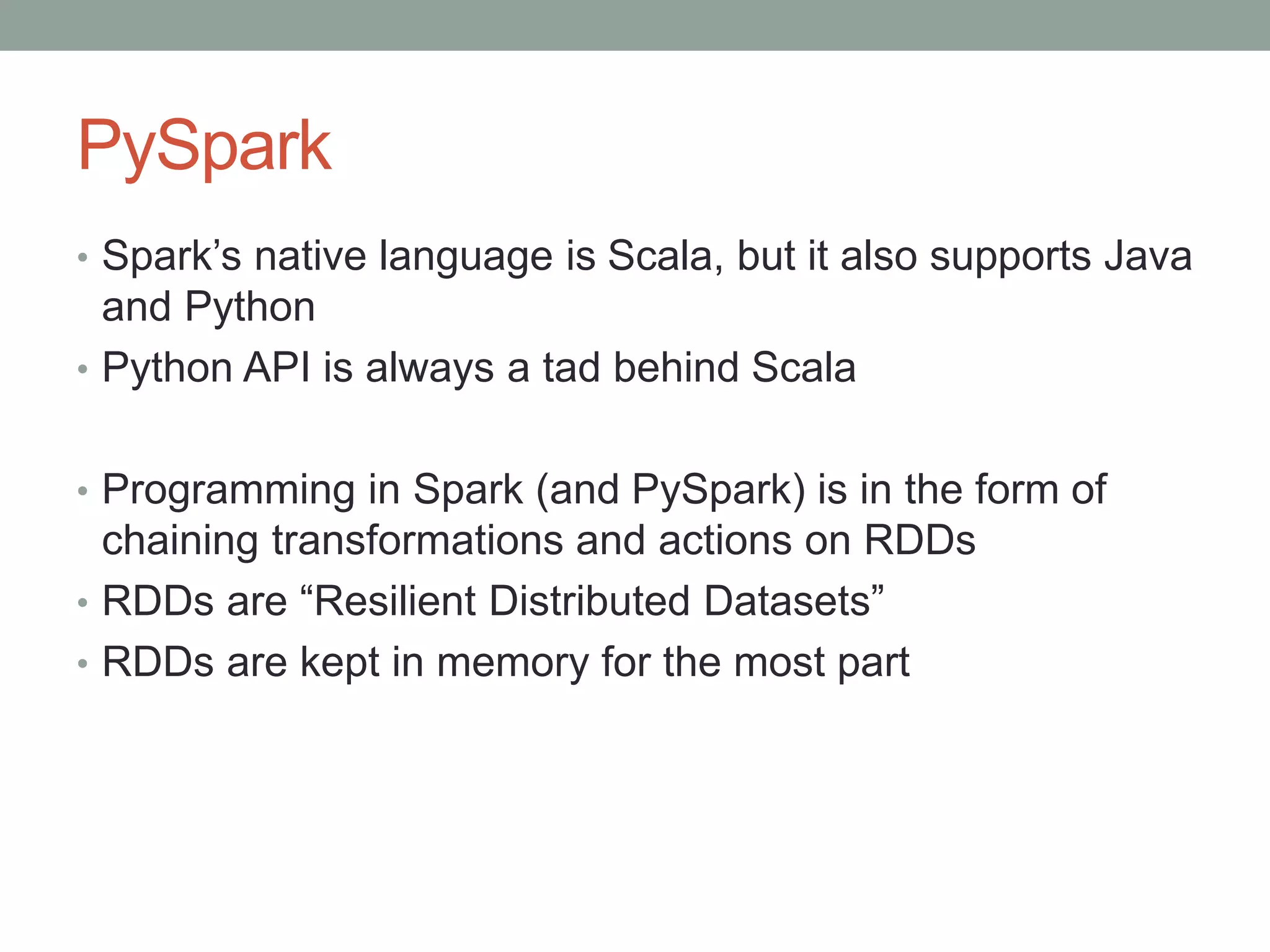 PySpark
• Spark’s native language is Scala, but it also supports Java
and Python
• Python API is always a tad behind Scala
• Programming in Spark (and PySpark) is in the form of
chaining transformations and actions on RDDs
• RDDs are “Resilient Distributed Datasets”
• RDDs are kept in memory for the most part
 