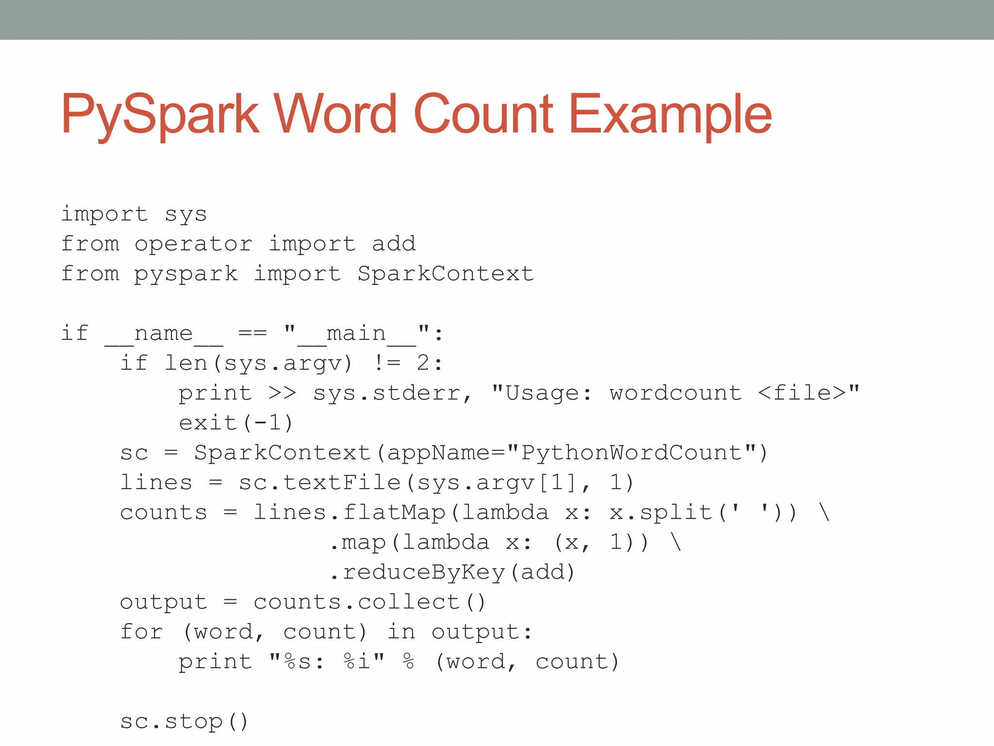 PySpark Word Count Example
import sys
from operator import add
from pyspark import SparkContext
if __name__ == "__main__":
if len(sys.argv) != 2:
print >> sys.stderr, "Usage: wordcount <file>"
exit(-1)
sc = SparkContext(appName="PythonWordCount")
lines = sc.textFile(sys.argv[1], 1)
counts = lines.flatMap(lambda x: x.split(' ')) 
.map(lambda x: (x, 1)) 
.reduceByKey(add)
output = counts.collect()
for (word, count) in output:
print "%s: %i" % (word, count)
sc.stop()
 