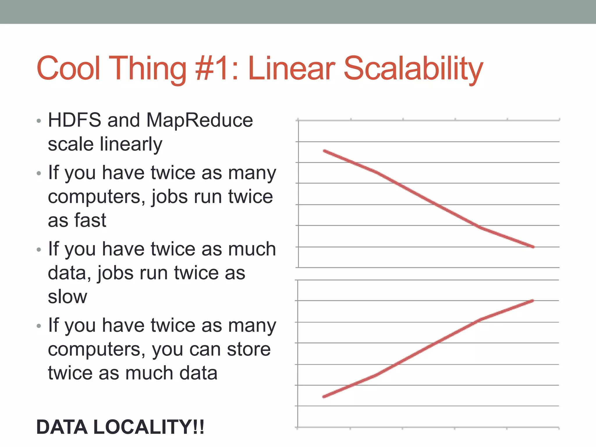Cool Thing #1: Linear Scalability
• HDFS and MapReduce
scale linearly
• If you have twice as many
computers, jobs run twice
as fast
• If you have twice as much
data, jobs run twice as
slow
• If you have twice as many
computers, you can store
twice as much data
DATA LOCALITY!!
 