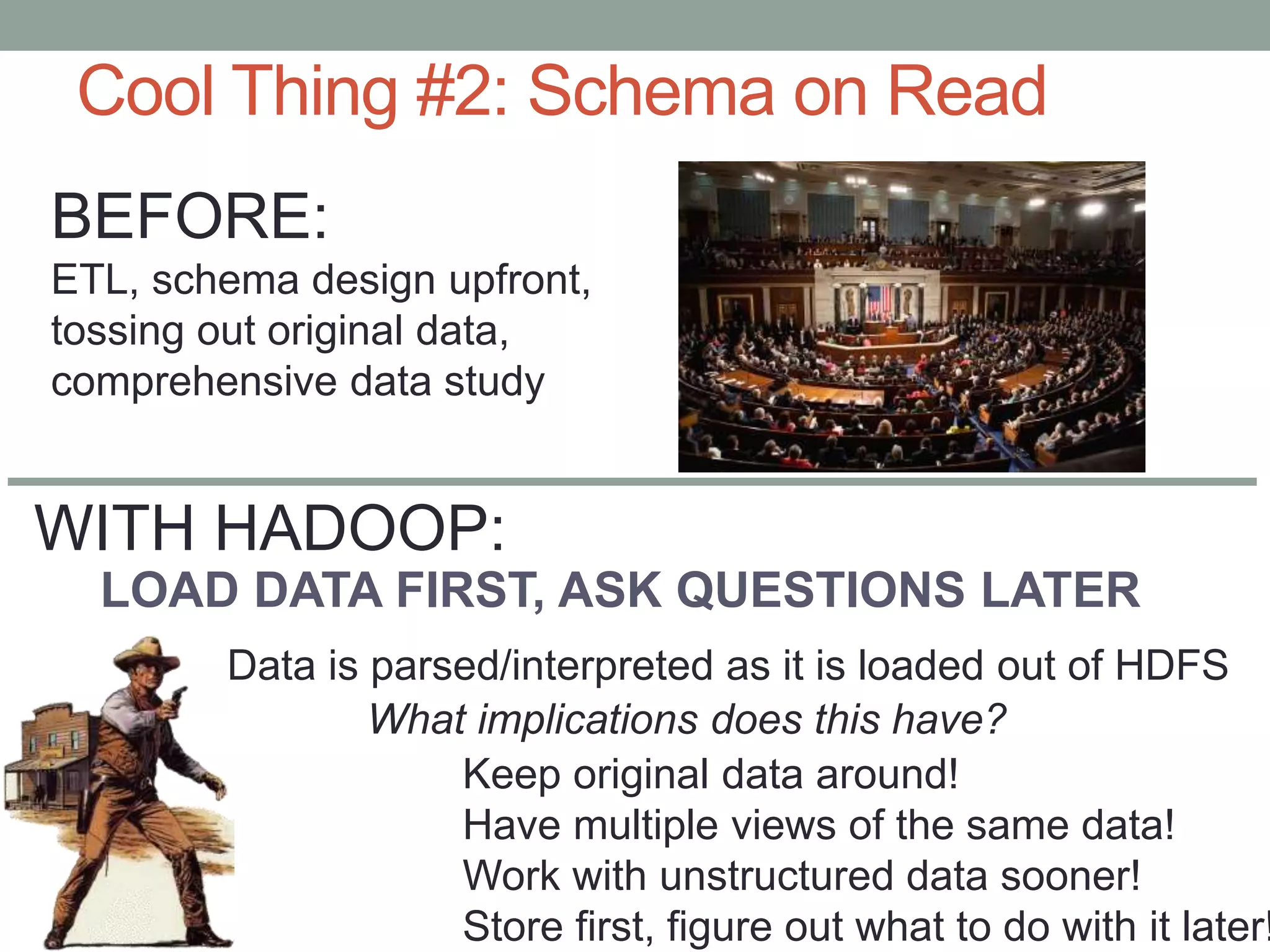 Cool Thing #2: Schema on Read
LOAD DATA FIRST, ASK QUESTIONS LATER
Data is parsed/interpreted as it is loaded out of HDFS
What implications does this have?
BEFORE:
ETL, schema design upfront,
tossing out original data,
comprehensive data study
Keep original data around!
Have multiple views of the same data!
Work with unstructured data sooner!
Store first, figure out what to do with it later!
WITH HADOOP:
 