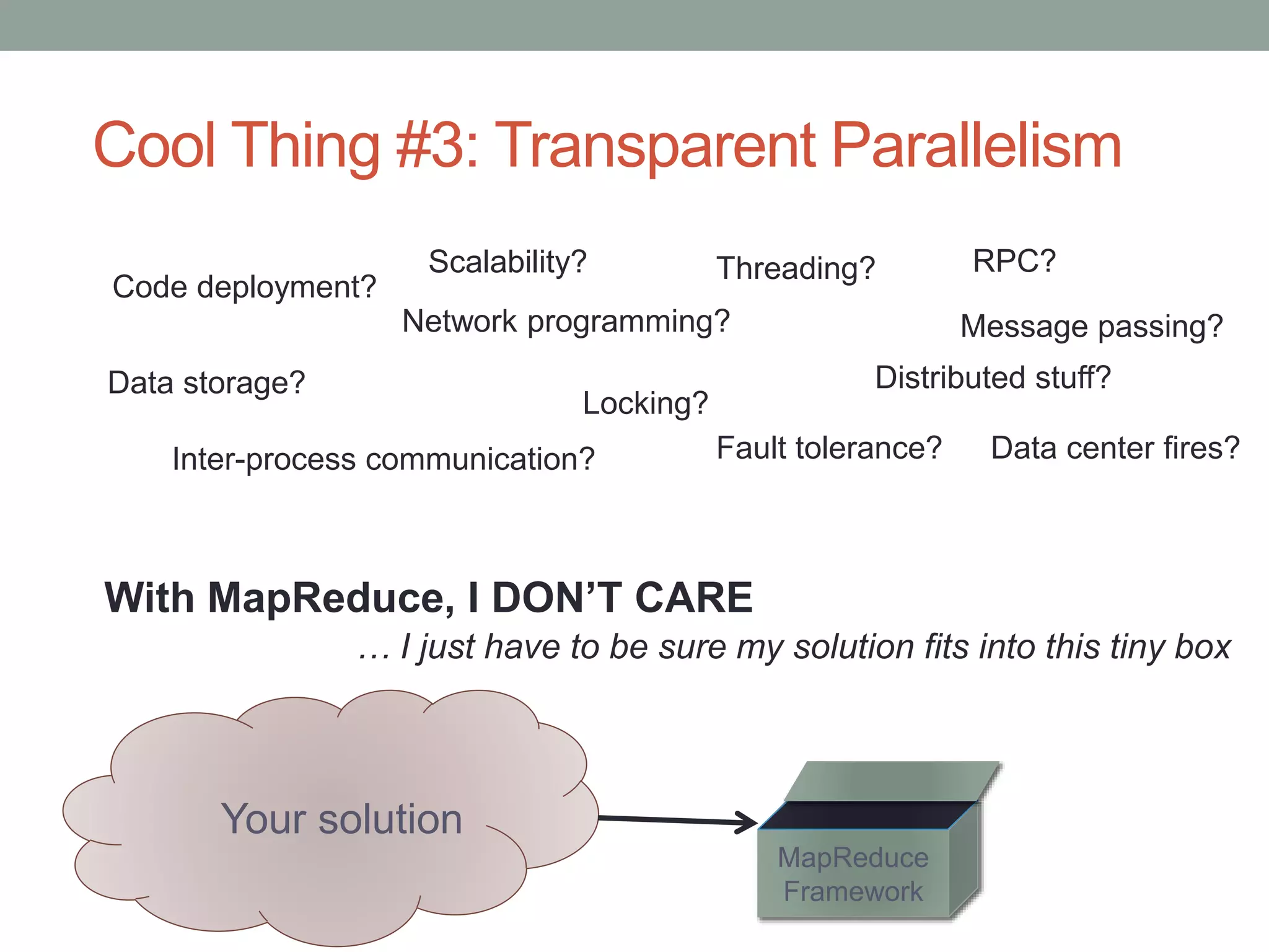 Cool Thing #3: Transparent Parallelism
Network programming?
Inter-process communication?
Threading?
Distributed stuff?
With MapReduce, I DON’T CARE
Your solution
… I just have to be sure my solution fits into this tiny box
Fault tolerance?
Code deployment?
RPC?
Message passing?
Locking?
MapReduce
Framework
Data storage?
Scalability?
Data center fires?
 